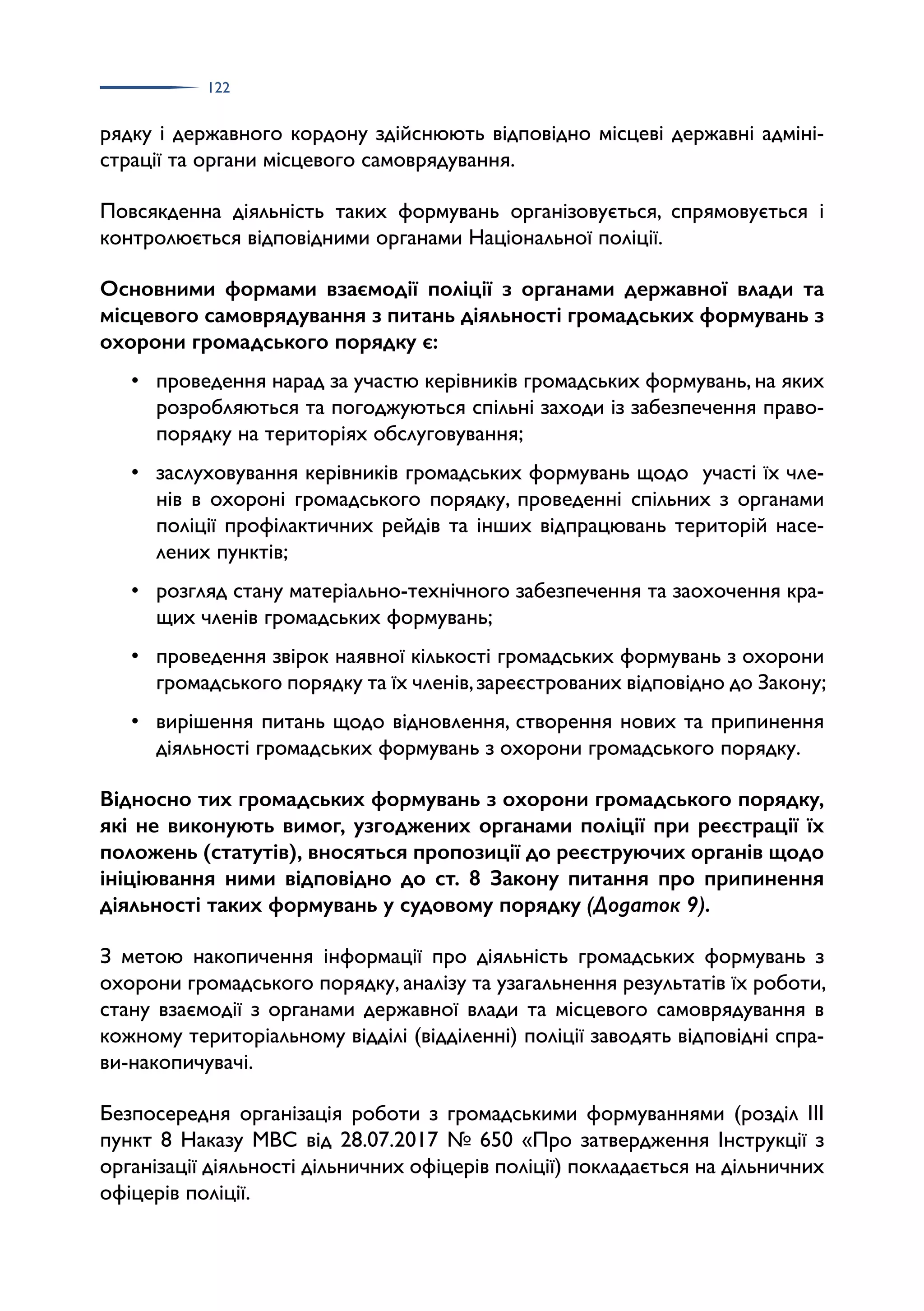 122
рядку і державного кордону здійснюють відповідно місцеві державні адміні­
страції та органи місцевого самоврядування.
Повсякденна діяльність таких формувань організовується, спрямовується і
контролюється відповідними органами Національної поліції.
Основними формами взаємодії поліції з органами державної влади та
місцевого самоврядування з питань діяльності громадських формувань з
охорони громадського порядку є:
• проведення нарад за участю керівників громадських формувань, на яких
розробляються та погоджуються спільні заходи із забезпечення право­
порядку на територіях обслуговування;
• заслуховування керівників громадських формувань щодо участі їх чле­
нів в охороні громадського порядку, проведенні спільних з органами
поліції профілактичних рейдів та інших відпрацювань територій насе­
лених пунктів;
• розгляд стану матеріально-технічного забезпечення та заохочення кра­
щих членів громадських формувань;
• проведення звірок наявної кількості громадських формувань з охорони
громадського порядку та їх членів,зареєстрованих відповідно до Закону;
• вирішення питань щодо відновлення, створення нових та припинення
діяльності громадських формувань з охорони громадського порядку.
Відносно тих громадських формувань з охорони громадського порядку,
які не виконують вимог, узгоджених органами поліції при реєстрації їх
положень (статутів), вносяться пропозиції до реєструючих органів щодо
ініціювання ними відповідно до ст. 8 Закону питання про припинення
діяльності таких формувань у судовому порядку (Додаток 9).
З метою накопичення інформації про діяльність громадських формувань з
охорони громадського порядку, аналізу та узагальнення результатів їх роботи,
стану взаємодії з органами державної влади та місцевого самоврядування в
кожному територіальному відділі (відділенні) поліції заводять відповідні спра­
ви-накопичувачі.
Безпосередня організація роботи з громадськими формуваннями (розділ ІІІ
пункт 8 Наказу МВС від 28.07.2017 № 650 «Про затвердження Інструкції з
організації діяльності дільничних офіцерів поліції) покладається на дільничних
офіцерів поліції.
 