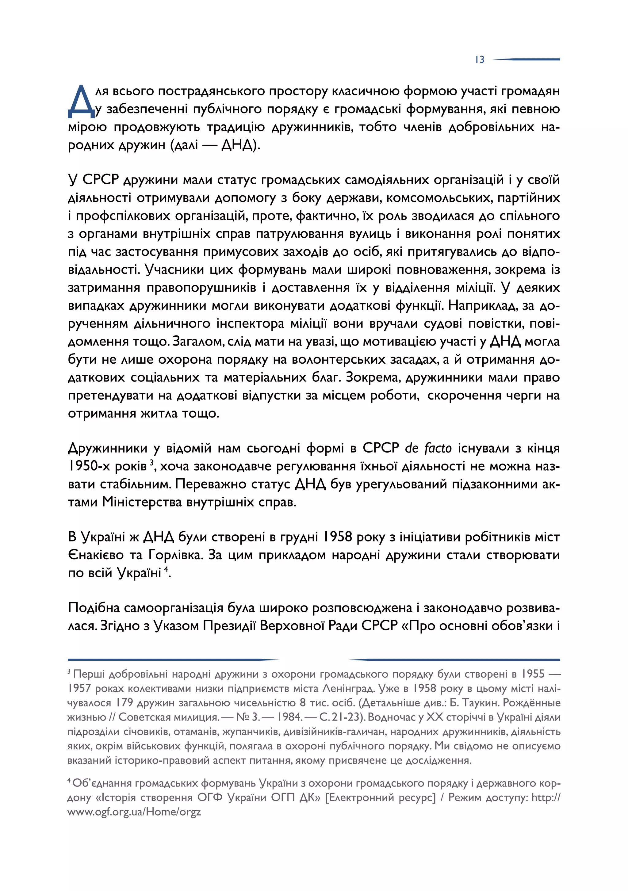 13
Для всього пострадянського простору класичною формою участі громадян
у забезпеченні публічного порядку є громадські формування, які певною
мірою продовжують традицію дружинників, тобто членів добровільних на­
родних дружин (далі — ДНД).
У СРСР дружини мали статус громадських самодіяльних організацій і у своїй
діяльності отримували допомогу з боку держави, комсомольських, партійних
і профспілкових організацій, проте, фактично, їх роль зводилася до спільного
з органами внутрішніх справ патрулювання вулиць і виконання ролі понятих
під час застосування примусових заходів до осіб, які притягувались до відпо­
відальності. Учасники цих формувань мали широкі повноваження, зокрема із
затримання правопорушників і доставлення їх у відділення міліції. У деяких
випадках дружинники могли виконувати додаткові функції. Наприклад, за до­
рученням дільничного інспектора міліції вони вручали судові повістки, пові­
домлення тощо.Загалом,слід мати на увазі,що мотивацією участі у ДНД могла
бути не лише охорона порядку на волонтерських засадах, а й отримання до­
даткових соціальних та матеріальних благ. Зокрема, дружинники мали право
претендувати на додаткові відпустки за місцем роботи, скорочення черги на
отримання житла тощо.
Дружинники у відомій нам сьогодні формі в СРСР de facto існували з кінця
1950-х років 3
, хоча законодавче регулювання їхньої діяльності не можна наз­
вати стабільним. Переважно статус ДНД був урегульований підзаконними ак­
тами Міністерства внутрішніх справ.
В Україні ж ДНД були створені в грудні 1958 року з ініціативи робітників міст
Єнакієво та Горлівка. За цим прикладом народні дружини стали створювати
по всій Україні 4
.
Подібна самоорганізація була широко розповсюджена і законодавчо розвива­
лася.Згідно з Указом Президії Верховної Ради СРСР «Про основні обов’язки і
3
Перші добровільні народні дружини з охорони громадського порядку були створені в 1955 —
1957 роках колективами низки підприємств міста Ленінград. Уже в 1958 року в цьому місті налі­
чувалося 179 дружин загальною чисельністю 8 тис. осіб. (Детальніше див.: Б. Таукин. Рождённые
жизнью // Советская милиция.— № 3.— 1984.— С.21-23).Водночас у ХХ сторіччі в Україні діяли
підрозділи січовиків, отаманів, жупанчиків, дивізійників-галичан, народних дружинників, діяльність
яких, окрім військових функцій, полягала в охороні публічного порядку. Ми свідомо не описуємо
вказаний історико-правовий аспект питання, якому присвячене це дослідження.
4
Об’єднання громадських формувань України з охорони громадського порядку і державного кор­
дону «Історія створення ОГФ України ОГП ДК» [Електронний ресурс] / Режим доступу: http://
www.ogf.org.ua/Home/orgz
 