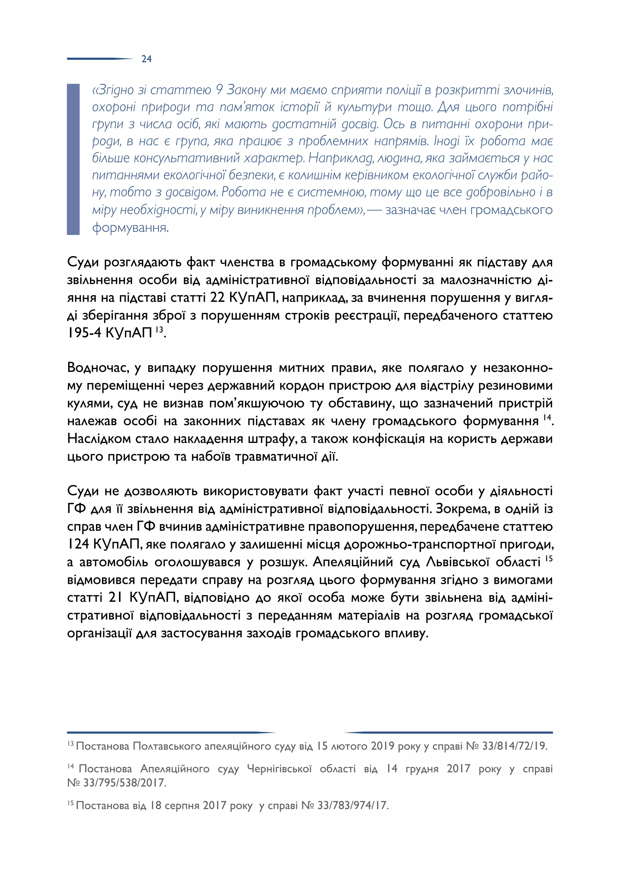 24
«Згідно зі статтею 9 Закону ми маємо сприяти поліції в розкритті злочинів,
охороні природи та пам’яток історії й культури тощо. Для цього потрібні
групи з числа осіб, які мають достатній досвід. Ось в питанні охорони при-
роди, в нас є група, яка працює з проблемних напрямів. Іноді їх робота має
більше консультативний характер. Наприклад, людина, яка займається у нас
питаннями екологічної безпеки, є колишнім керівником екологічної служби райо-
ну, тобто з досвідом. Робота не є системною, тому що це все добровільно і в
міру необхідності, у міру виникнення проблем»,— зазначає член громадського
формування.
Суди розглядають факт членства в громадському формуванні як підставу для
звільнення особи від адміністративної відповідальності за малозначністю ді­
яння на підставі статті 22 КУпАП, наприклад, за вчинення порушення у вигля­
ді зберігання зброї з порушенням строків реєстрації, передбаченого статтею
195-4 КУпАП 13
.
Водночас, у випадку порушення митних правил, яке полягало у незаконно­
му переміщенні через державний кордон пристрою для відстрілу резиновими
кулями, суд не визнав пом’якшуючою ту обставину, що зазначений пристрій
належав особі на законних підставах як члену громадського формування 14
.
Наслідком стало накладення штрафу, а також конфіскація на користь держави
цього пристрою та набоїв травматичної дії.
Суди не дозволяють використовувати факт участі певної особи у діяльності
ГФ для її звільнення від адміністративної відповідальності. Зокрема, в одній із
справ член ГФ вчинив адміністративне правопорушення,передбачене статтею
124 КУпАП, яке полягало у залишенні місця дорожньо-транспортної пригоди,
а автомобіль оголошувався у розшук. Апеляційний суд Львівської області 15
відмовився передати справу на розгляд цього формування згідно з вимогами
статті 21 КУпАП, відповідно до якої особа може бути звільнена від адміні­
стративної відповідальності з переданням матеріалів на розгляд громадської
організації для застосування заходів громадського впливу.
13
Постанова Полтавського апеляційного суду від 15 лютого 2019 року у справі № 33/814/72/19.
14
Постанова Апеляційного суду Чернігівської області від 14 грудня 2017 року у справі
№ 33/795/538/2017.
15
Постанова від 18 серпня 2017 року у справі № 33/783/974/17.
 