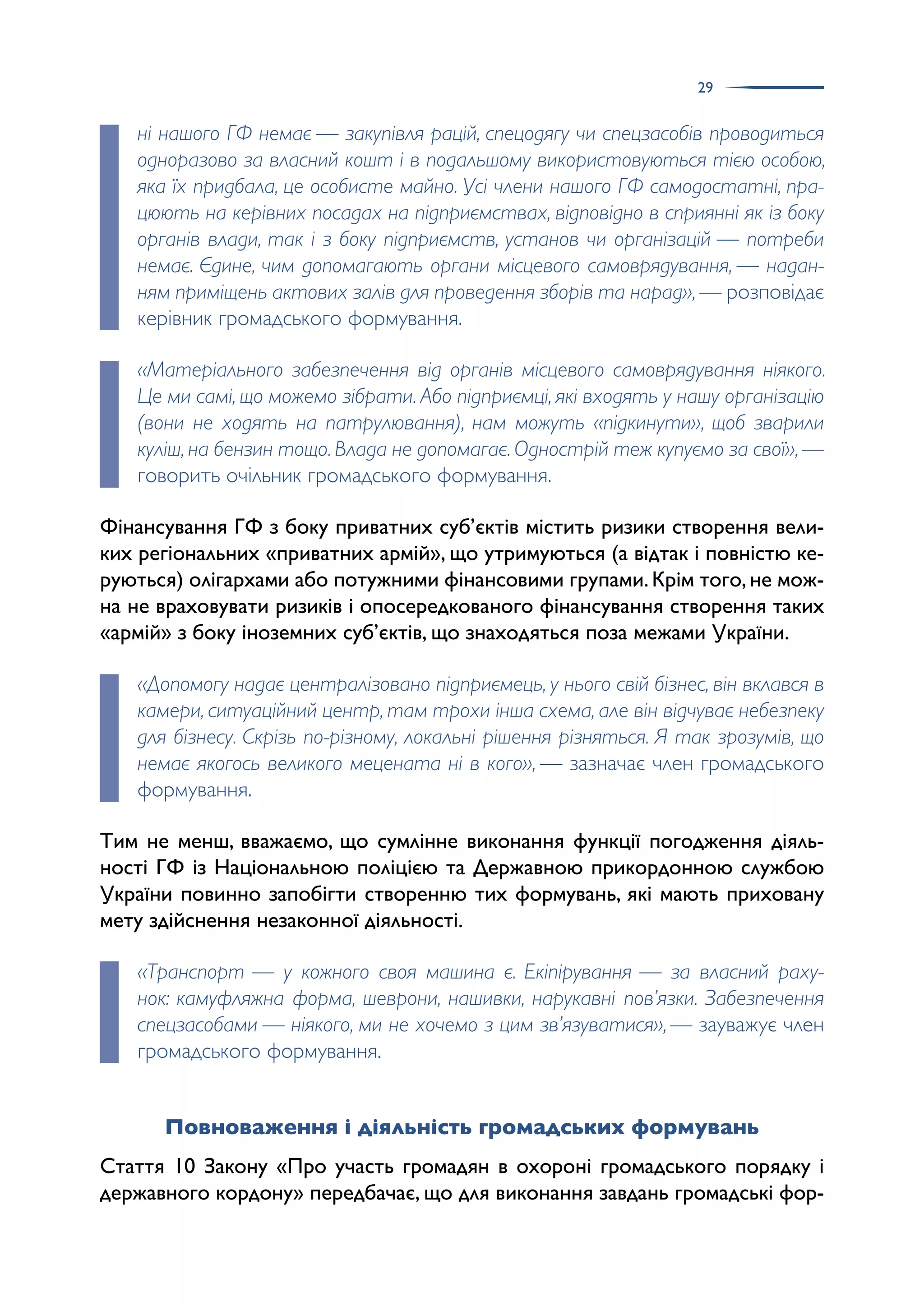 29
ні нашого ГФ немає — закупівля рацій, спецодягу чи спецзасобів проводиться
одноразово за власний кошт і в подальшому використовуються тією особою,
яка їх придбала, це особисте майно. Усі члени нашого ГФ самодостатні, пра-
цюють на керівних посадах на підприємствах, відповідно в сприянні як із боку
органів влади, так і з боку підприємств, установ чи організацій — потреби
немає. Єдине, чим допомагають органи місцевого самоврядування, — надан-
ням приміщень актових залів для проведення зборів та нарад», — розповідає
керівник громадського формування.
«Матеріального забезпечення від органів місцевого самоврядування ніякого.
Це ми самі, що можемо зібрати. Або підприємці, які входять у нашу організацію
(вони не ходять на патрулювання), нам можуть «підкинути», щоб зварили
куліш,на бензин тощо.Влада не допомагає.Однострій теж купуємо за свої»,—
говорить очільник громадського формування.
Фінансування ГФ з боку приватних суб’єктів містить ризики створення вели­
ких регіональних «приватних армій», що утримуються (а відтак і повністю ке­
руються) олігархами або потужними фінансовими групами.Крім того,не мож­
на не враховувати ризиків і опосередкованого фінансування створення таких
«армій» з боку іноземних суб’єктів, що знаходяться поза межами України.
«Допомогу надає централізовано підприємець, у нього свій бізнес, він вклався в
камери, ситуаційний центр, там трохи інша схема, але він відчуває небезпеку
для бізнесу. Скрізь по-різному, локальні рішення різняться. Я так зрозумів, що
немає якогось великого мецената ні в кого», — зазначає член громадського
формування.
Тим не менш, вважаємо, що сумлінне виконання функції погодження діяль­
ності ГФ із Національною поліцією та Державною прикордонною службою
України повинно запобігти створенню тих формувань, які мають приховану
мету здійснення незаконної діяльності.
«Транспорт — у кожного своя машина є. Екіпірування — за власний раху-
нок: камуфляжна форма, шеврони, нашивки, нарукавні пов’язки. Забезпечення
спецзасобами — ніякого, ми не хочемо з цим зв’язуватися»,— зауважує член
громадського формування.
Повноваження і діяльність громадських формувань
Стаття 10 Закону «Про участь громадян в охороні громадського порядку і
державного кордону» передбачає, що для виконання завдань громадські фор­
 