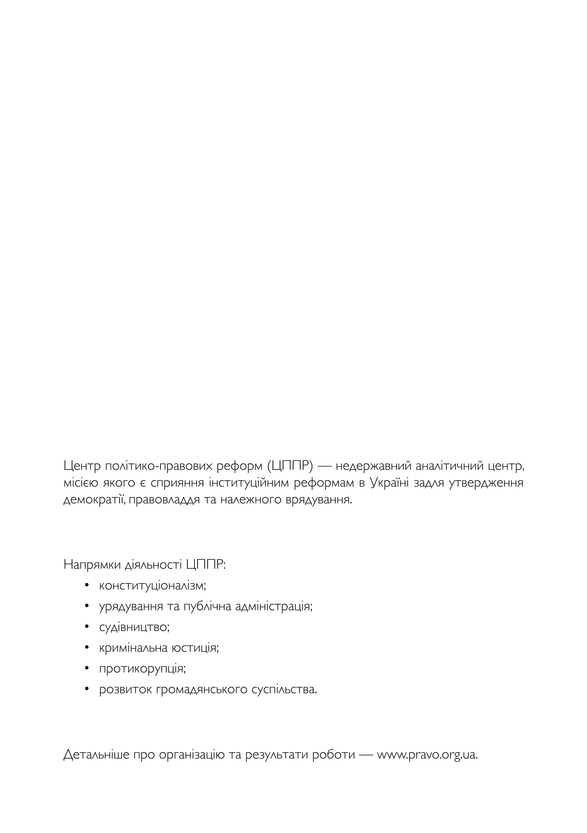 Центр політико-правових реформ (ЦППР) — недержавний аналітичний центр,
місією якого є сприяння інституційним реформам в Україні задля утвердження
демократії, правовладдя та належного врядування.
Напрямки діяльності ЦППР:
• конституціоналізм;
• урядування та публічна адміністрація;
• судівництво;
• кримінальна юстиція;
• протикорупція;
• розвиток громадянського суспільства.
Детальніше про організацію та результати роботи — www.pravo.org.ua.
 