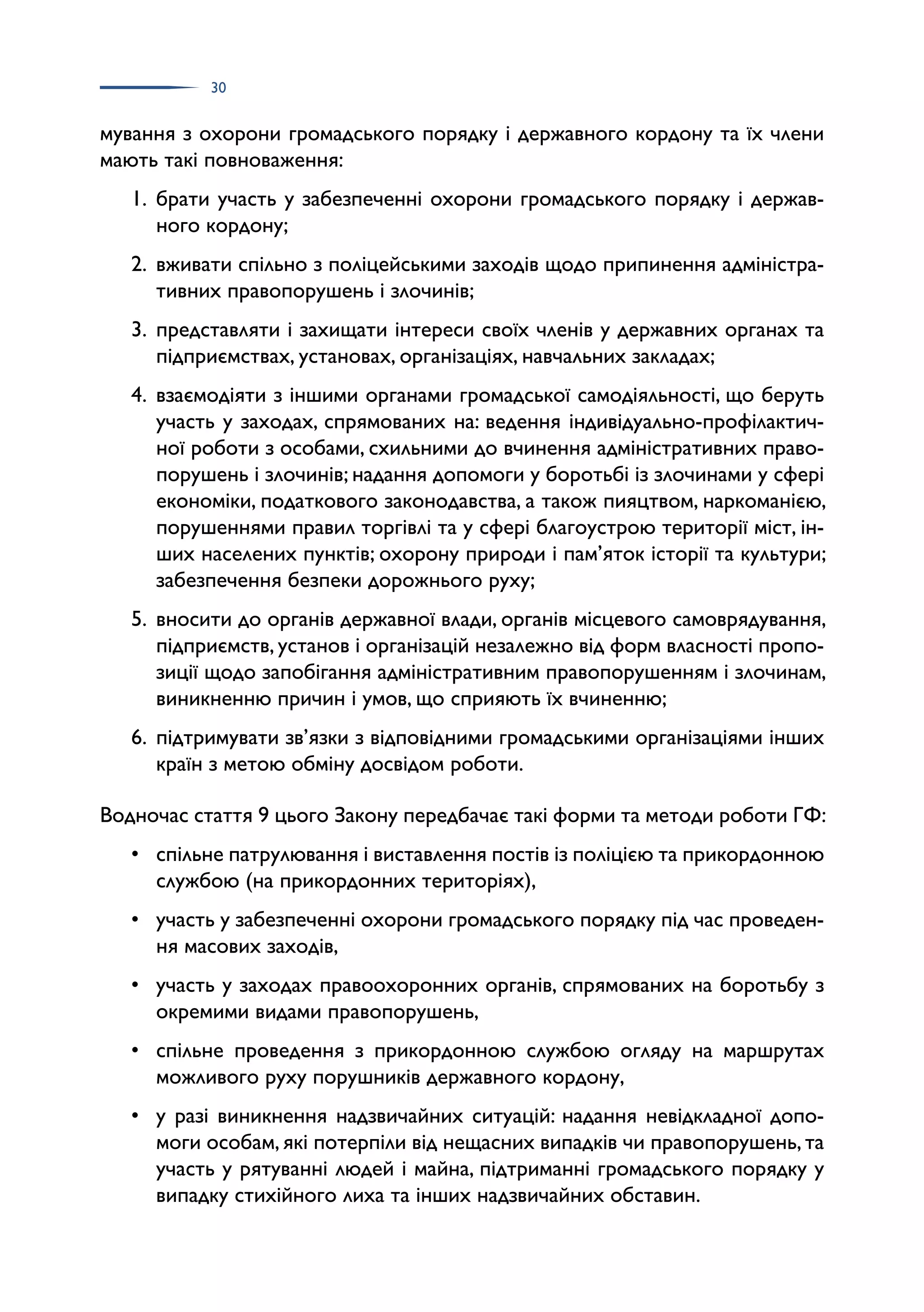 30
мування з охорони громадського порядку і державного кордону та їх члени
мають такі повноваження:
1. брати участь у забезпеченні охорони громадського порядку і держав­
ного кордону;
2. вживати спільно з поліцейськими заходів щодо припинення адміністра­
тивних правопорушень і злочинів;
3. представляти і захищати інтереси своїх членів у державних органах та
підприємствах, установах, організаціях, навчальних закладах;
4. взаємодіяти з іншими органами громадської самодіяльності, що беруть
участь у заходах, спрямованих на: ведення індивідуально-профілактич­
ної роботи з особами, схильними до вчинення адміністративних право­
порушень і злочинів; надання допомоги у боротьбі із злочинами у сфері
економіки, податкового законодавства, а також пияцтвом, наркоманією,
порушеннями правил торгівлі та у сфері благоустрою території міст, ін­
ших населених пунктів; охорону природи і пам’яток історії та культури;
забезпечення безпеки дорожнього руху;
5. вносити до органів державної влади, органів місцевого самоврядування,
підприємств, установ і організацій незалежно від форм власності пропо­
зиції щодо запобігання адміністративним правопорушенням і злочинам,
виникненню причин і умов, що сприяють їх вчиненню;
6. підтримувати зв’язки з відповідними громадськими організаціями інших
країн з метою обміну досвідом роботи.
Водночас стаття 9 цього Закону передбачає такі форми та методи роботи ГФ:
• спільне патрулювання і виставлення постів із поліцією та прикордонною
службою (на прикордонних територіях),
• участь у забезпеченні охорони громадського порядку під час проведен­
ня масових заходів,
• участь у заходах правоохоронних органів, спрямованих на боротьбу з
окремими видами правопорушень,
• спільне проведення з прикордонною службою огляду на маршрутах
можливого руху порушників державного кордону,
• у разі виникнення надзвичайних ситуацій: надання невідкладної допо­
моги особам, які потерпіли від нещасних випадків чи правопорушень, та
участь у рятуванні людей і майна, підтриманні громадського порядку у
випадку стихійного лиха та інших надзвичайних обставин.
 
