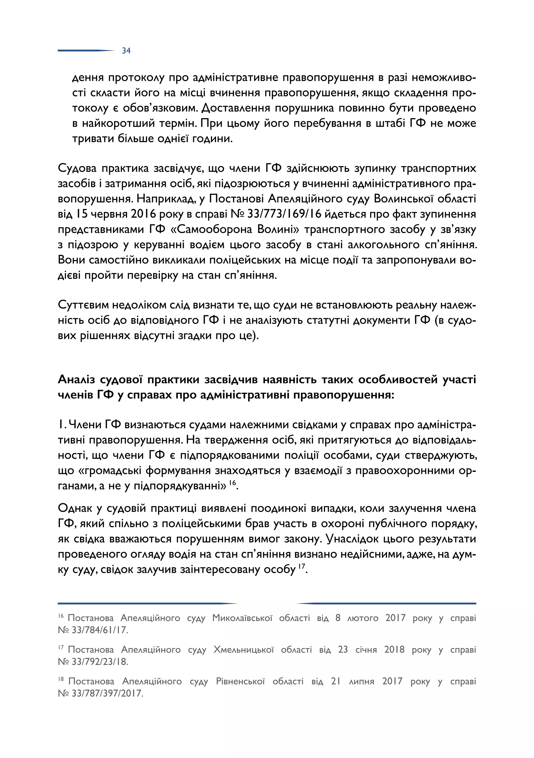 34
дення протоколу про адміністративне правопорушення в разі неможливо­
сті скласти його на місці вчинення правопорушення, якщо складення про­
токолу є обов’язковим. Доставлення порушника повинно бути проведено
в найкоротший термін. При цьому його перебування в штабі ГФ не може
тривати більше однієї години.
Судова практика засвідчує, що члени ГФ здійснюють зупинку транспортних
засобів і затримання осіб, які підозрюються у вчиненні адміністративного пра­
вопорушення. Наприклад, у Постанові Апеляційного суду Волинської області
від 15 червня 2016 року в справі № 33/773/169/16 йдеться про факт зупинення
представниками ГФ «Самооборона Волині» транспортного засобу у зв’язку
з підозрою у керуванні водієм цього засобу в стані алкогольного сп’яніння.
Вони самостійно викликали поліцейських на місце події та запропонували во­
дієві пройти перевірку на стан сп’яніння.
Суттєвим недоліком слід визнати те,що суди не встановлюють реальну належ­
ність осіб до відповідного ГФ і не аналізують статутні документи ГФ (в судо­
вих рішеннях відсутні згадки про це).
Аналіз судової практики засвідчив наявність таких особливостей участі
членів ГФ у справах про адміністративні правопорушення:
1.Члени ГФ визнаються судами належними свідками у справах про адміністра­
тивні правопорушення. На твердження осіб, які притягуються до відповідаль­
ності, що члени ГФ є підпорядкованими поліції особами, суди стверджують,
що «громадські формування знаходяться у взаємодії з правоохоронними ор­
ганами, а не у підпорядкуванні» 16
.
Однак у судовій практиці виявлені поодинокі випадки, коли залучення члена
ГФ, який спільно з поліцейськими брав участь в охороні публічного порядку,
як свідка вважаються порушенням вимог закону. Унаслідок цього результати
проведеного огляду водія на стан сп’яніння визнано недійсними,адже,на дум­
ку суду, свідок залучив заінтересовану особу 17
.
16
Постанова Апеляційного суду Миколаївської області від 8 лютого 2017 року у справі
№ 33/784/61/17.
17
Постанова Апеляційного суду Хмельницької області від 23 січня 2018 року у справі
№ 33/792/23/18.
18
Постанова Апеляційного суду Рівненської області від 21 липня 2017 року у справі
№ 33/787/397/2017.
 