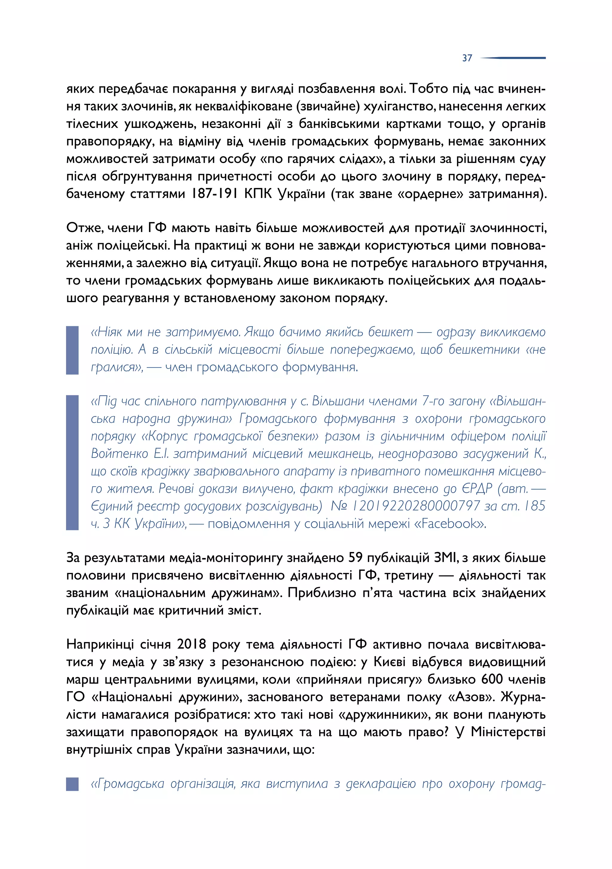 37
яких передбачає покарання у вигляді позбавлення волі. Тобто під час вчинен­
ня таких злочинів,як некваліфіковане (звичайне) хуліганство,нанесення легких
тілесних ушкоджень, незаконні дії з банківськими картками тощо, у органів
правопорядку, на відміну від членів громадських формувань, немає законних
можливостей затримати особу «по гарячих слідах», а тільки за рішенням суду
після обґрунтування причетності особи до цього злочину в порядку, перед­
баченому статтями 187-191 КПК України (так зване «ордерне» затримання).
Отже, члени ГФ мають навіть більше можливостей для протидії злочинності,
аніж поліцейські. На практиці ж вони не завжди користуються цими повнова­
женнями,а залежно від ситуації.Якщо вона не потребує нагального втручання,
то члени громадських формувань лише викликають поліцейських для подаль­
шого реагування у встановленому законом порядку.
«Ніяк ми не затримуємо. Якщо бачимо якийсь бешкет — одразу викликаємо
поліцію. А в сільській місцевості більше попереджаємо, щоб бешкетники «не
гралися», — член громадського формування.
«Під час спільного патрулювання у с. Вільшани членами 7-го загону «Вільшан-
ська народна дружина» Громадського формування з охорони громадського
порядку «Корпус громадської безпеки» разом із дільничним офіцером поліції
Войтенко Е.І. затриманий місцевий мешканець, неодноразово засуджений К.,
що скоїв крадіжку зварювального апарату із приватного помешкання місцево-
го жителя. Речові докази вилучено, факт крадіжки внесено до ЄРДР (авт. —
Єдиний реєстр досудових розслідувань) № 12019220280000797 за ст. 185
ч. 3 КК України»,— повідомлення у соціальній мережі «Facebook».
За результатами медіа-моніторингу знайдено 59 публікацій ЗМІ, з яких більше
половини присвячено висвітленню діяльності ГФ, третину — діяльності так
званим «національним дружинам». Приблизно п’ята частина всіх знайдених
публікацій має критичний зміст.
Наприкінці січня 2018 року тема діяльності ГФ активно почала висвітлюва­
тися у медіа у зв’язку з резонансною подією: у Києві відбувся видовищний
марш центральними вулицями, коли «прийняли присягу» близько 600 членів
ГО «Національні дружини», заснованого ветеранами полку «Азов». Журна­
лісти намагалися розібратися: хто такі нові «дружинники», як вони планують
захищати правопорядок на вулицях та на що мають право? У Міністерстві
внутрішніх справ України зазначили, що:
«Громадська організація, яка виступила з декларацією про охорону громад-
 