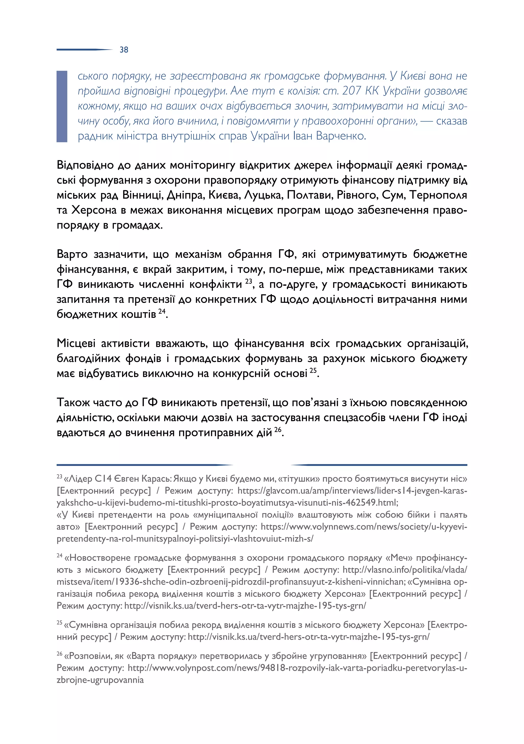 38
ського порядку, не зареєстрована як громадське формування. У Києві вона не
пройшла відповідні процедури. Але тут є колізія: ст. 207 КК України дозволяє
кожному, якщо на ваших очах відбувається злочин, затримувати на місці зло-
чину особу, яка його вчинила, і повідомляти у правоохоронні органи», — сказав
радник міністра внутрішніх справ України Іван Варченко.
Відповідно до даних моніторингу відкритих джерел інформації деякі громад­
ські формування з охорони правопорядку отримують фінансову підтримку від
міських рад Вінниці, Дніпра, Києва, Луцька, Полтави, Рівного, Сум, Тернополя
та Херсона в межах виконання місцевих програм щодо забезпечення право­
порядку в громадах.
Варто зазначити, що механізм обрання ГФ, які отримуватимуть бюджетне
фінансування, є вкрай закритим, і тому, по-перше, між представниками таких
ГФ виникають численні конфлікти 23
, а по-друге, у громадськості виникають
запитання та претензії до конкретних ГФ щодо доцільності витрачання ними
бюджетних коштів 24
.
Місцеві активісти вважають, що фінансування всіх громадських організацій,
благодійних фондів і громадських формувань за рахунок міського бюджету
має відбуватись виключно на конкурсній основі 25
.
Також часто до ГФ виникають претензії, що пов’язані з їхньою повсякденною
діяльністю, оскільки маючи дозвіл на застосування спецзасобів члени ГФ іноді
вдаються до вчинення протиправних дій 26
.
23
«Лідер С14 Євген Карась:Якщо у Києві будемо ми,«тітушки» просто боятимуться висунути ніс»
[Електронний ресурс] / Режим доступу: https://glavcom.ua/amp/interviews/lider-s14-jevgen-karas-
yakshcho-u-kijevi-budemo-mi-titushki-prosto-boyatimutsya-visunuti-nis-462549.html;
«У Києві претенденти на роль «муніципальної поліції» влаштовують між собою бійки і палять
авто» [Електронний ресурс] / Режим доступу: https://www.volynnews.com/news/society/u-kyyevi-
pretendenty-na-rol-munitsypalnoyi-politsiyi-vlashtovuiut-mizh-s/
24
«Новостворене громадське формування з охорони громадського порядку «Меч» профінансу­
ють з міського бюджету [Електронний ресурс] / Режим доступу: http://vlasno.info/politika/vlada/
mistseva/item/19336-shche-odin-ozbroenij-pidrozdil-profinansuyut-z-kisheni-vinnichan;«Сумнівна ор­
ганізація побила рекорд виділення коштів з міського бюджету Херсона» [Електронний ресурс] /
Режим доступу: http://visnik.ks.ua/tverd-hers-otr-ta-vytr-majzhe-195-tys-grn/
25
«Сумнівна організація побила рекорд виділення коштів з міського бюджету Херсона» [Електро­
нний ресурс] / Режим доступу: http://visnik.ks.ua/tverd-hers-otr-ta-vytr-majzhe-195-tys-grn/
26
«Розповіли, як «Варта порядку» перетворилась у збройне угруповання» [Електронний ресурс] /
Режим доступу: http://www.volynpost.com/news/94818-rozpovily-iak-varta-poriadku-peretvorylas-u-
zbrojne-ugrupovannia
 