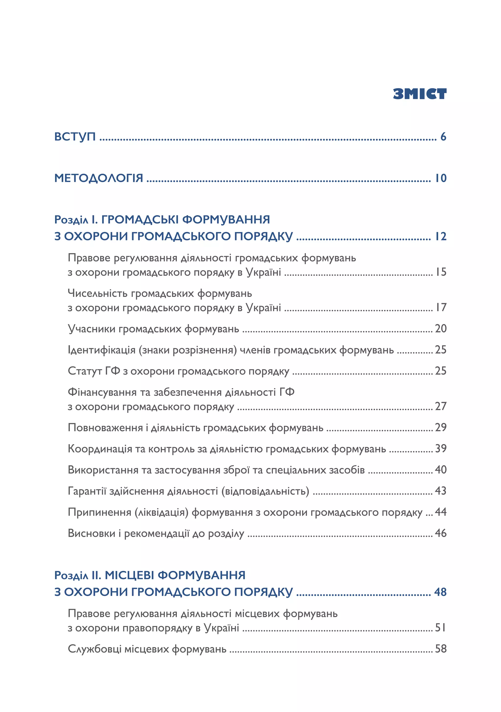 ЗМІСТ
ВСТУП ................................................................................................................... 6
МЕТОДОЛОГІЯ ................................................................................................. 10
Розділ І. ГРОМАДСЬКІ ФОРМУВАННЯ 					
З ОХОРОНИ ГРОМАДСЬКОГО ПОРЯДКУ .............................................. 12
Правове регулювання діяльності громадських формувань 			
з охорони громадського порядку в Україні .........................................................15
Чисельність громадських формувань 						
з охорони громадського порядку в Україні .........................................................17
Учасники громадських формувань ......................................................................... 20
Ідентифікація (знаки розрізнення) членів громадських формувань ..............25
Статут ГФ з охорони громадського порядку ......................................................25
Фінансування та забезпечення діяльності ГФ 					
з охорони громадського порядку ...........................................................................27
Повноваження і діяльність громадських формувань .........................................29
Координація та контроль за діяльністю громадських формувань .................39
Використання та застосування зброї та спеціальних засобів .........................40
Гарантії здійснення діяльності (відповідальність) .............................................. 43
Припинення (ліквідація) формування з охорони громадського порядку ...44
Висновки і рекомендації до розділу ....................................................................... 46
Розділ ІІ. МІСЦЕВІ ФОРМУВАННЯ 						
З ОХОРОНИ ГРОМАДСЬКОГО ПОРЯДКУ .............................................. 48
Правове регулювання діяльності місцевих формувань 				
з охорони правопорядку в Україні .........................................................................51
Службовці місцевих формувань ..............................................................................58
 