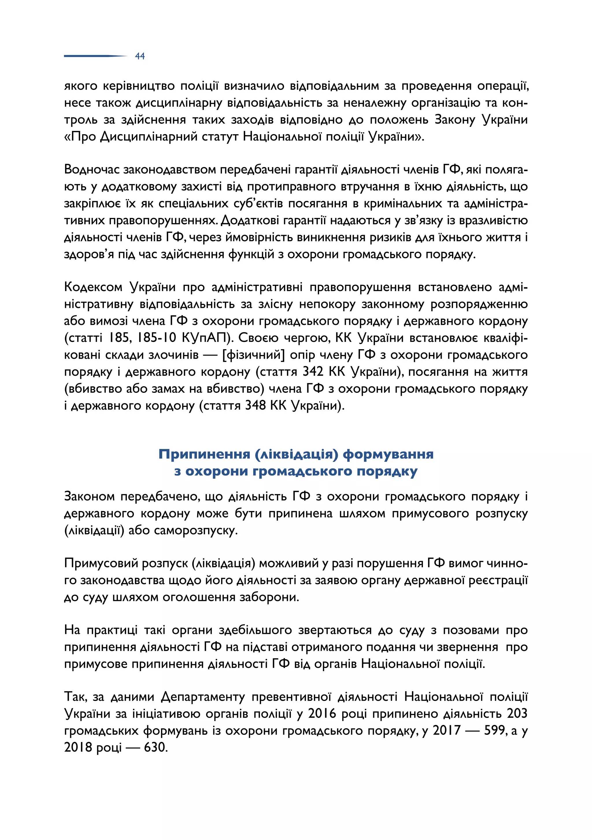 44
якого керівництво поліції визначило відповідальним за проведення операції,
несе також дисциплінарну відповідальність за неналежну організацію та кон­
троль за здійснення таких заходів відповідно до положень Закону України
«Про Дисциплінарний статут Національної поліції України».
Водночас законодавством передбачені гарантії діяльності членів ГФ, які поляга­
ють у додатковому захисті від протиправного втручання в їхню діяльність, що
закріплює їх як спеціальних суб’єктів посягання в кримінальних та адміністра­
тивних правопорушеннях. Додаткові гарантії надаються у зв’язку із вразливістю
діяльності членів ГФ, через ймовірність виникнення ризиків для їхнього життя і
здоров’я під час здійснення функцій з охорони громадського порядку.
Кодексом України про адміністративні правопорушення встановлено адмі­
ністративну відповідальність за злісну непокору законному розпорядженню
або вимозі члена ГФ з охорони громадського порядку і державного кордону
(статті 185, 185-10 КУпАП). Своєю чергою, КК України встановлює кваліфі­
ковані склади злочинів — [фізичний] опір члену ГФ з охорони громадського
порядку і державного кордону (стаття 342 КК України), посягання на життя
(вбивство або замах на вбивство) члена ГФ з охорони громадського порядку
і державного кордону (стаття 348 КК України).
Припинення (ліквідація) формування
з охорони громадського порядку
Законом передбачено, що діяльність ГФ з охорони громадського порядку і
державного кордону може бути припинена шляхом примусового розпуску
(ліквідації) або саморозпуску.
Примусовий розпуск (ліквідація) можливий у разі порушення ГФ вимог чинно­
го законодавства щодо його діяльності за заявою органу державної реєстрації
до суду шляхом оголошення заборони.
На практиці такі органи здебільшого звертаються до суду з позовами про
припинення діяльності ГФ на підставі отриманого подання чи звернення про
примусове припинення діяльності ГФ від органів Національної поліції.
Так, за даними Департаменту превентивної діяльності Національної поліції
України за ініціативою органів поліції у 2016 році припинено діяльність 203
громадських формувань із охорони громадського порядку, у 2017 — 599, а у
2018 році — 630.
 