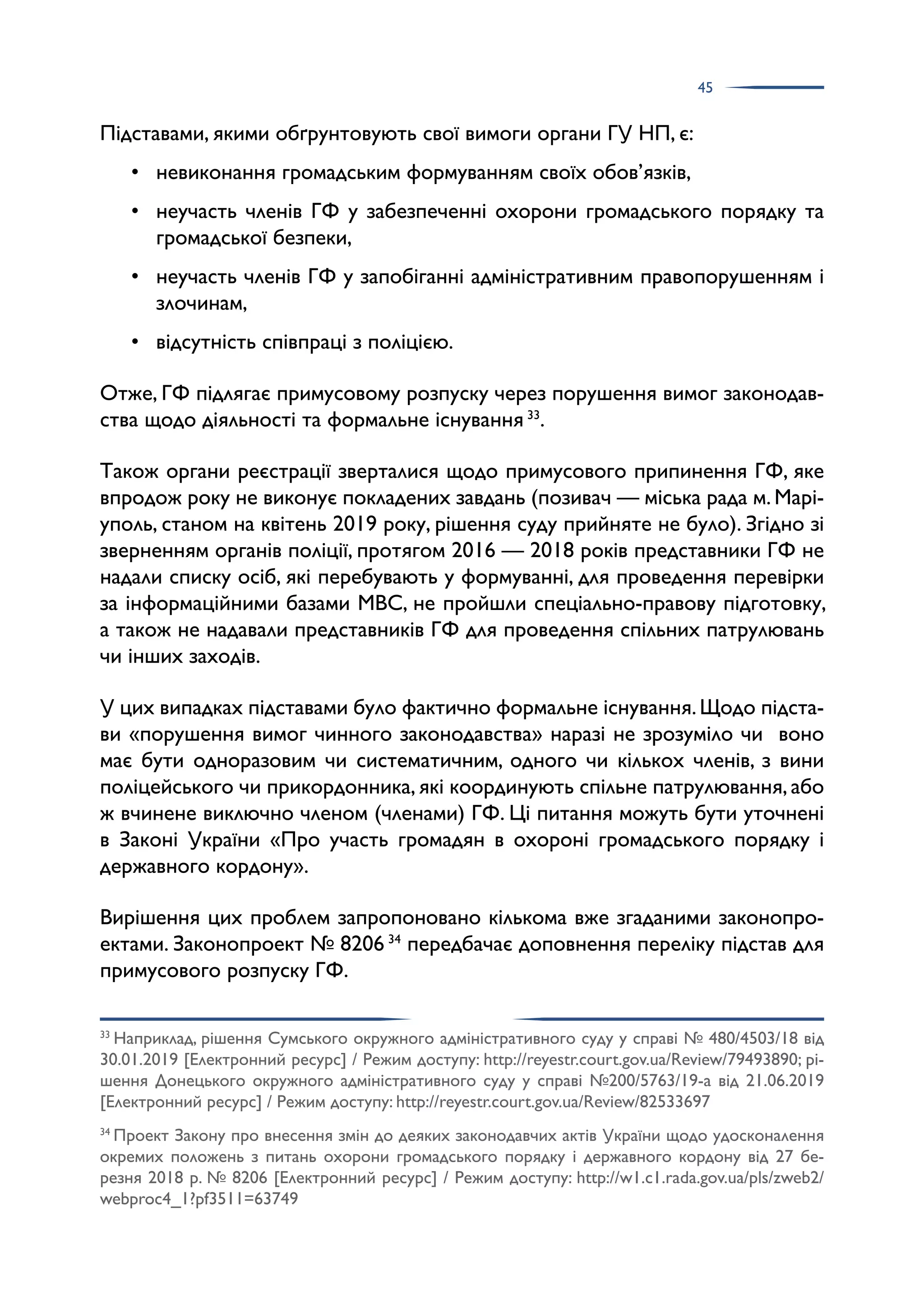45
Підставами, якими обґрунтовують свої вимоги органи ГУ НП, є:
• невиконання громадським формуванням своїх обов’язків,
• неучасть членів ГФ у забезпеченні охорони громадського порядку та
громадської безпеки,
• неучасть членів ГФ у запобіганні адміністративним правопорушенням і
злочинам,
• відсутність співпраці з поліцією.
Отже, ГФ підлягає примусовому розпуску через порушення вимог законодав­
ства щодо діяльності та формальне існування 33
.
Також органи реєстрації зверталися щодо примусового припинення ГФ, яке
впродож року не виконує покладених завдань (позивач — міська рада м. Марі­
уполь, станом на квітень 2019 року, рішення суду прийняте не було). Згідно зі
зверненням органів поліції, протягом 2016 — 2018 років представники ГФ не
надали списку осіб, які перебувають у формуванні, для проведення перевірки
за інформаційними базами МВС, не пройшли спеціально-правову підготовку,
а також не надавали представників ГФ для проведення спільних патрулювань
чи інших заходів.
У цих випадках підставами було фактично формальне існування.Щодо підста­
ви «порушення вимог чинного законодавства» наразі не зрозуміло чи воно
має бути одноразовим чи систематичним, одного чи кількох членів, з вини
поліцейського чи прикордонника, які координують спільне патрулювання, або
ж вчинене виключно членом (членами) ГФ. Ці питання можуть бути уточнені
в Законі України «Про участь громадян в охороні громадського порядку і
державного кордону».
Вирішення цих проблем запропоновано кількома вже згаданими законопро­
ектами. Законопроект № 8206 34
передбачає доповнення переліку підстав для
примусового розпуску ГФ.
33
Наприклад, рішення Сумського окружного адміністративного суду у справі № 480/4503/18 від
30.01.2019 [Електронний ресурс] / Режим доступу: http://reyestr.court.gov.ua/Review/79493890; рі­
шення Донецького окружного адміністративного суду у справі №200/5763/19-а від 21.06.2019
[Електронний ресурс] / Режим доступу: http://reyestr.court.gov.ua/Review/82533697
34
Проект Закону про внесення змін до деяких законодавчих актів України щодо удосконалення
окремих положень з питань охорони громадського порядку і державного кордону від 27 бе­
резня 2018 р. № 8206 [Електронний ресурс] / Режим доступу: http://w1.c1.rada.gov.ua/pls/zweb2/
webproc4_1?pf3511=63749
 
