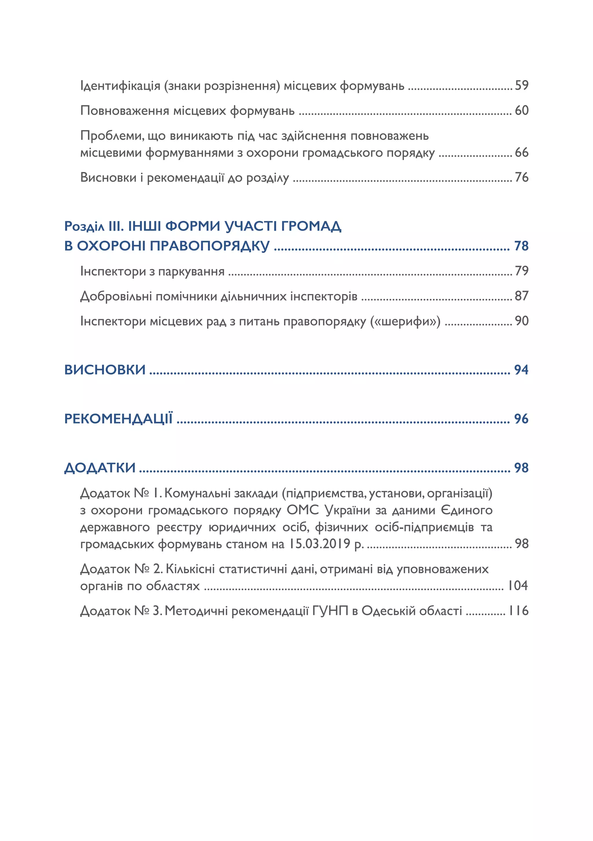 Ідентифікація (знаки розрізнення) місцевих формувань ..................................59
Повноваження місцевих формувань ..................................................................... 60
Проблеми, що виникають під час здійснення повноважень 			
місцевими формуваннями з охорони громадського порядку ........................66
Висновки і рекомендації до розділу ....................................................................... 76
Розділ ІІІ. ІНШІ ФОРМИ УЧАСТІ ГРОМАД 					
В ОХОРОНІ ПРАВОПОРЯДКУ .................................................................... 78
Інспектори з паркування ............................................................................................79
Добровільні помічники дільничних інспекторів .................................................87
Інспектори місцевих рад з питань правопорядку («шерифи») ...................... 90
ВИСНОВКИ ........................................................................................................ 94
РЕКОМЕНДАЦІЇ ................................................................................................ 96
ДОДАТКИ ........................................................................................................... 98
Додаток № 1.Комунальні заклади (підприємства,установи,організації)
з охорони громадського порядку ОМС України за даними Єдиного
державного реєстру юридичних осіб, фізичних осіб-підприємців та
громадських формувань станом на 15.03.2019 р. ............................................... 98
Додаток № 2. Кількісні статистичні дані, отримані від уповноважених
органів по областях ................................................................................................. 104
Додаток № 3.Методичні рекомендації ГУНП в Одеській області .............116
 