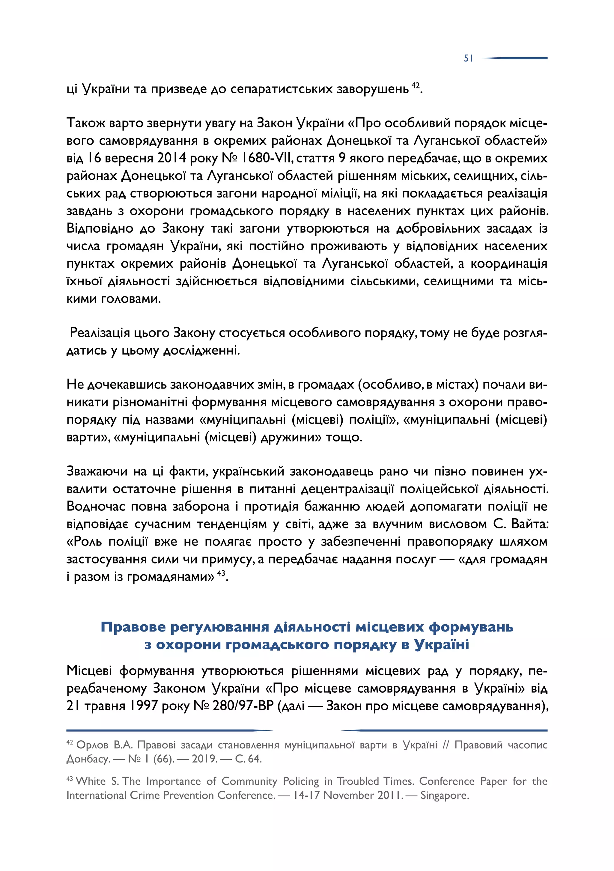 51
ці України та призведе до сепаратистських заворушень 42
.
Також варто звернути увагу на Закон України «Про особливий порядок місце­
вого самоврядування в окремих районах Донецької та Луганської областей»
від 16 вересня 2014 року № 1680-VII,стаття 9 якого передбачає,що в окремих
районах Донецької та Луганської областей рішенням міських, селищних, сіль­
ських рад створюються загони народної міліції, на які покладається реалізація
завдань з охорони громадського порядку в населених пунктах цих районів.
Відповідно до Закону такі загони утворюються на добровільних засадах із
числа громадян України, які постійно проживають у відповідних населених
пунктах окремих районів Донецької та Луганської областей, а координація
їхньої діяльності здійснюється відповідними сільськими, селищними та місь­
кими головами.
Реалізація цього Закону стосується особливого порядку,тому не буде розгля­
датись у цьому дослідженні.
Не дочекавшись законодавчих змін,в громадах (особливо,в містах) почали ви­
никати різноманітні формування місцевого самоврядування з охорони право­
порядку під назвами «муніципальні (місцеві) поліції», «муніципальні (місцеві)
варти», «муніципальні (місцеві) дружини» тощо.
Зважаючи на ці факти, український законодавець рано чи пізно повинен ух­
валити остаточне рішення в питанні децентралізації поліцейської діяльності.
Водночас повна заборона і протидія бажанню людей допомагати поліції не
відповідає сучасним тенденціям у світі, адже за влучним висловом С. Вайта:
«Роль поліції вже не полягає просто у забезпеченні правопорядку шляхом
застосування сили чи примусу, а передбачає надання послуг — «для громадян
і разом із громадянами» 43
.
Правове регулювання діяльності місцевих формувань
з охорони громадського порядку в Україні
Місцеві формування утворюються рішеннями місцевих рад у порядку, пе­
редбаченому Законом України «Про місцеве самоврядування в Україні» від
21 травня 1997 року № 280/97-ВР (далі — Закон про місцеве самоврядування),
42
Орлов В.А. Правові засади становлення муніципальної варти в Україні // Правовий часопис
Донбасу. — № 1 (66). — 2019. — С. 64.
43
White S. The Importance of Community Policing in Troubled Times. Conference Paper for the
International Crime Prevention Conference. — 14-17 November 2011. — Singapore.
 