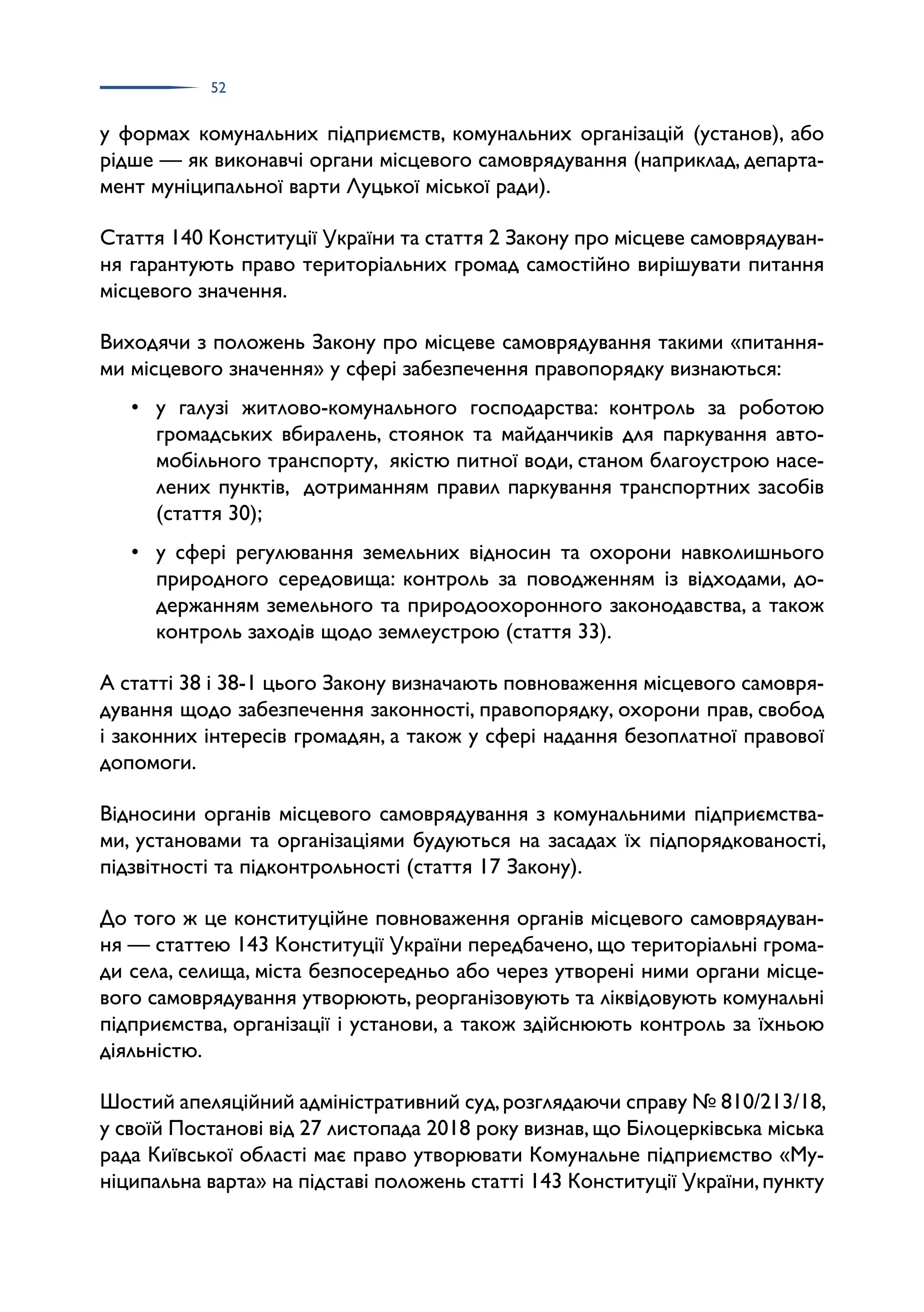 52
у формах комунальних підприємств, комунальних організацій (установ), або
рідше — як виконавчі органи місцевого самоврядування (наприклад, департа­
мент муніципальної варти Луцької міської ради).
Стаття 140 Конституції України та стаття 2 Закону про місцеве самоврядуван­
ня гарантують право територіальних громад самостійно вирішувати питання
місцевого значення.
Виходячи з положень Закону про місцеве самоврядування такими «питання­
ми місцевого значення» у сфері забезпечення правопорядку визнаються:
• у галузі житлово-комунального господарства: контроль за роботою
громадських вбиралень, стоянок та майданчиків для паркування авто­
мобільного транспорту, якістю питної води, станом благоустрою насе­
лених пунктів, дотриманням правил паркування транспортних засобів
(стаття 30);
• у сфері регулювання земельних відносин та охорони навколишнього
природного середовища: контроль за поводженням із відходами, до­
держанням земельного та природоохоронного законодавства, а також
контроль заходів щодо землеустрою (стаття 33).
А статті 38 і 38-1 цього Закону визначають повноваження місцевого самовря­
дування щодо забезпечення законності, правопорядку, охорони прав, свобод
і законних інтересів громадян, а також у сфері надання безоплатної правової
допомоги.
Відносини органів місцевого самоврядування з комунальними підприємства­
ми, установами та організаціями будуються на засадах їх підпорядкованості,
підзвітності та підконтрольності (стаття 17 Закону).
До того ж це конституційне повноваження органів місцевого самоврядуван­
ня — статтею 143 Конституції України передбачено, що територіальні грома­
ди села, селища, міста безпосередньо або через утворені ними органи місце­
вого самоврядування утворюють, реорганізовують та ліквідовують комунальні
підприємства, організації і установи, а також здійснюють контроль за їхньою
діяльністю.
Шостий апеляційний адміністративний суд,розглядаючи справу № 810/213/18,
у своїй Постанові від 27 листопада 2018 року визнав,що Білоцерківська міська
рада Київської області має право утворювати Комунальне підприємство «Му­
ніципальна варта» на підставі положень статті 143 Конституції України,пункту
 