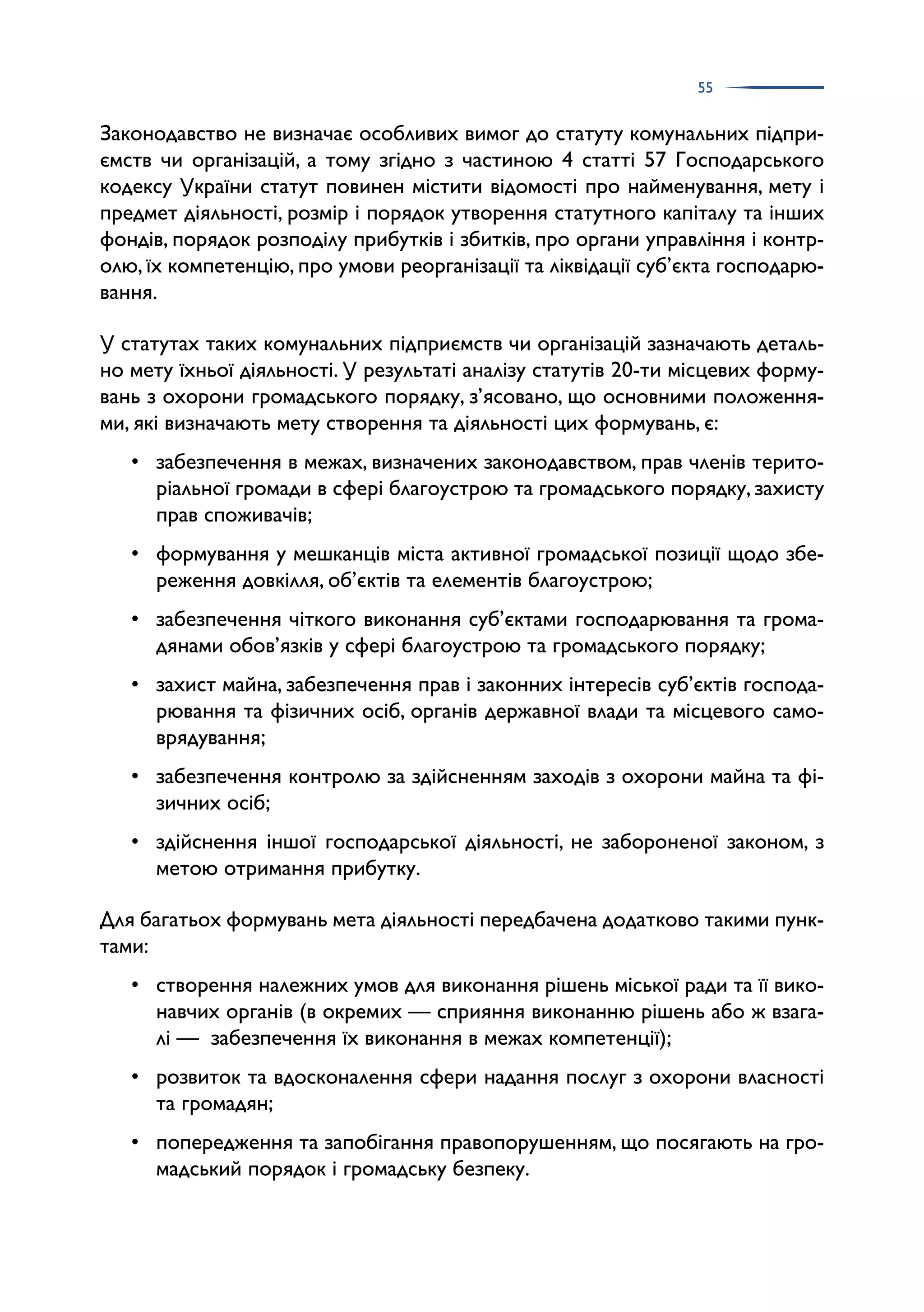 55
Законодавство не визначає особливих вимог до статуту комунальних підпри­
ємств чи організацій, а тому згідно з частиною 4 статті 57 Господарського
кодексу України статут повинен містити відомості про найменування, мету і
предмет діяльності, розмір і порядок утворення статутного капіталу та інших
фондів, порядок розподілу прибутків і збитків, про органи управління і контр­
олю, їх компетенцію, про умови реорганізації та ліквідації суб’єкта господарю­
вання.
У статутах таких комунальних підприємств чи організацій зазначають деталь­
но мету їхньої діяльності. У результаті аналізу статутів 20-ти місцевих форму­
вань з охорони громадського порядку, з’ясовано, що основними положення­
ми, які визначають мету створення та діяльності цих формувань, є:
• забезпечення в межах, визначених законодавством, прав членів терито­
ріальної громади в сфері благоустрою та громадського порядку, захисту
прав споживачів;
• формування у мешканців міста активної громадської позиції щодо збе­
реження довкілля, об’єктів та елементів благоустрою;
• забезпечення чіткого виконання суб’єктами господарювання та грома­
дянами обов’язків у сфері благоустрою та громадського порядку;
• захист майна, забезпечення прав і законних інтересів суб’єктів господа­
рювання та фізичних осіб, органів державної влади та місцевого само­
врядування;
• забезпечення контролю за здійсненням заходів з охорони майна та фі­
зичних осіб;
• здійснення іншої господарської діяльності, не забороненої законом, з
метою отримання прибутку.
Для багатьох формувань мета діяльності передбачена додатково такими пунк­
тами:
• створення належних умов для виконання рішень міської ради та її вико­
навчих органів (в окремих — сприяння виконанню рішень або ж взага­
лі — забезпечення їх виконання в межах компетенції);
• розвиток та вдосконалення сфери надання послуг з охорони власності
та громадян;
• попередження та запобігання правопорушенням, що посягають на гро­
мадський порядок і громадську безпеку.
 