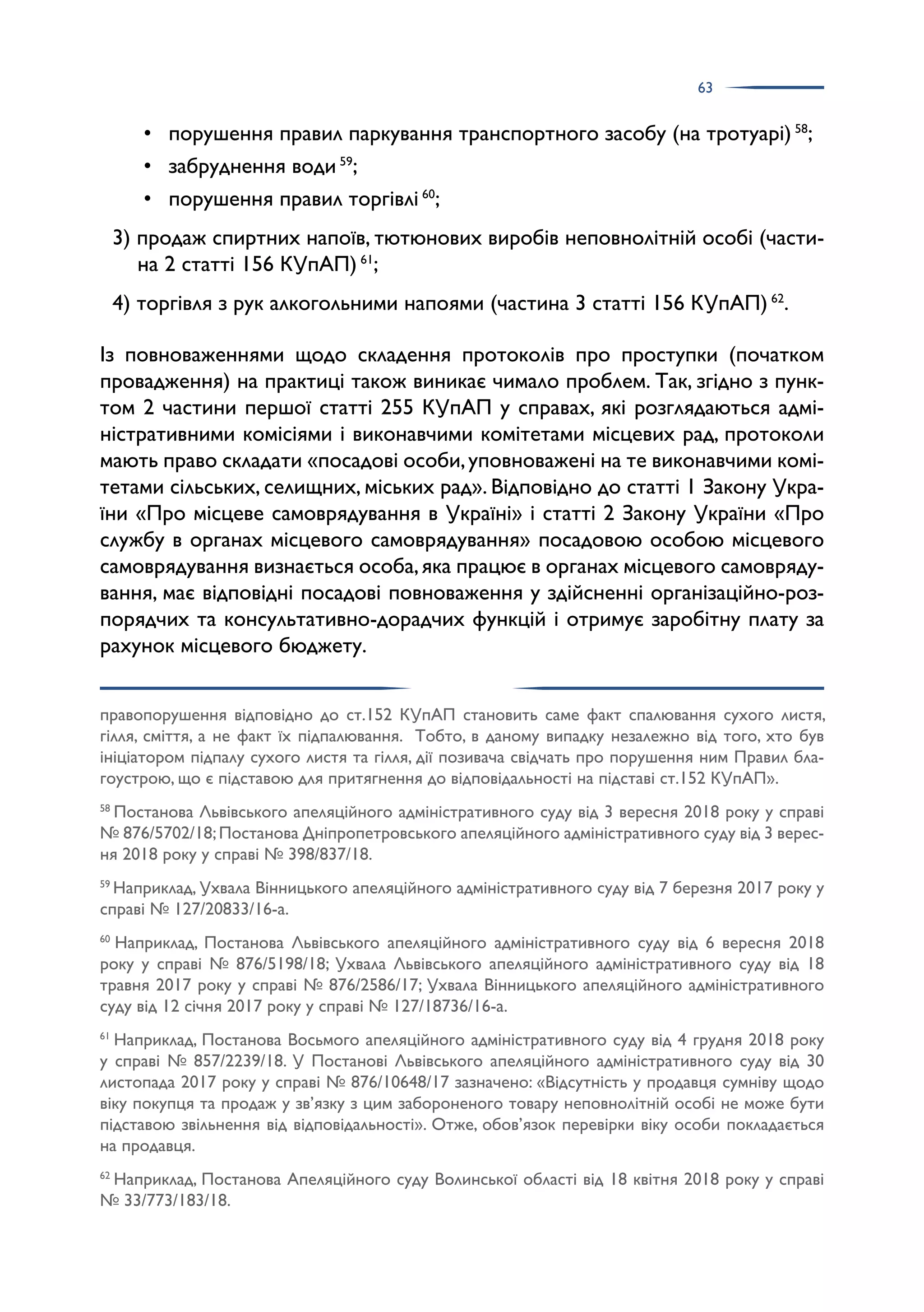 63
• порушення правил паркування транспортного засобу (на тротуарі) 58
;
• забруднення води 59
;
• порушення правил торгівлі 60
;
3) продаж спиртних напоїв, тютюнових виробів неповнолітній особі (части­
на 2 статті 156 КУпАП) 61
;
4) торгівля з рук алкогольними напоями (частина 3 статті 156 КУпАП) 62
.
Із повноваженнями щодо складення протоколів про проступки (початком
провадження) на практиці також виникає чимало проблем. Так, згідно з пунк­
том 2 частини першої статті 255 КУпАП у справах, які розглядаються адмі­
ністративними комісіями і виконавчими комітетами місцевих рад, протоколи
мають право складати «посадові особи,уповноважені на те виконавчими комі­
тетами сільських, селищних, міських рад». Відповідно до статті 1 Закону Укра­
їни «Про місцеве самоврядування в Україні» і статті 2 Закону України «Про
службу в органах місцевого самоврядування» посадовою особою місцевого
самоврядування визнається особа,яка працює в органах місцевого самовряду­
вання, має відповідні посадові повноваження у здійсненні організаційно-роз­
порядчих та консультативно-дорадчих функцій і отримує заробітну плату за
рахунок місцевого бюджету.
правопорушення відповідно до ст.152 КУпАП становить саме факт спалювання сухого листя,
гілля, сміття, а не факт їх підпалювання. Тобто, в даному випадку незалежно від того, хто був
ініціатором підпалу сухого листя та гілля, дії позивача свідчать про порушення ним Правил бла­
гоустрою, що є підставою для притягнення до відповідальності на підставі ст.152 КУпАП».
58
Постанова Львівського апеляційного адміністративного суду від 3 вересня 2018 року у справі
№ 876/5702/18;Постанова Дніпропетровського апеляційного адміністративного суду від 3 верес­
ня 2018 року у справі № 398/837/18.
59
Наприклад, Ухвала Вінницького апеляційного адміністративного суду від 7 березня 2017 року у
справі № 127/20833/16-а.
60
Наприклад, Постанова Львівського апеляційного адміністративного суду від 6 вересня 2018
року у справі № 876/5198/18; Ухвала Львівського апеляційного адміністративного суду від 18
травня 2017 року у справі № 876/2586/17; Ухвала Вінницького апеляційного адміністративного
суду від 12 січня 2017 року у справі № 127/18736/16-а.
61
Наприклад, Постанова Восьмого апеляційного адміністративного суду від 4 грудня 2018 року
у справі № 857/2239/18. У Постанові Львівського апеляційного адміністративного суду від 30
листопада 2017 року у справі № 876/10648/17 зазначено: «Відсутність у продавця сумніву щодо
віку покупця та продаж у зв’язку з цим забороненого товару неповнолітній особі не може бути
підставою звільнення від відповідальності». Отже, обов’язок перевірки віку особи покладається
на продавця.
62
Наприклад, Постанова Апеляційного суду Волинської області від 18 квітня 2018 року у справі
№ 33/773/183/18.
 