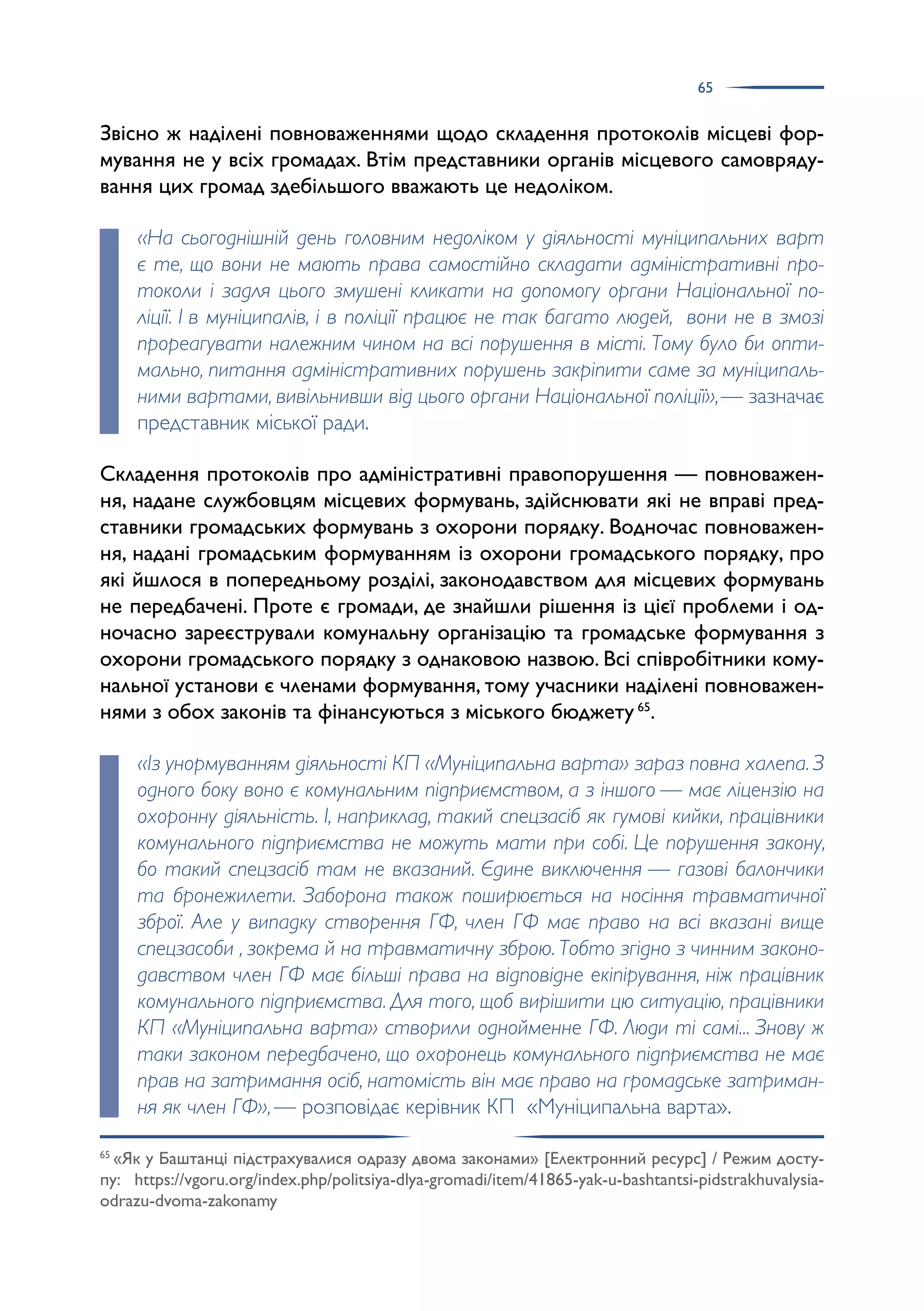 65
Звісно ж наділені повноваженнями щодо складення протоколів місцеві фор­
мування не у всіх громадах. Втім представники органів місцевого самовряду­
вання цих громад здебільшого вважають це недоліком.
«На сьогоднішній день головним недоліком у діяльності муніципальних варт
є те, що вони не мають права самостійно складати адміністративні про-
токоли і задля цього змушені кликати на допомогу органи Національної по-
ліції. І в муніципалів, і в поліції працює не так багато людей, вони не в змозі
прореагувати належним чином на всі порушення в місті. Тому було би опти-
мально, питання адміністративних порушень закріпити саме за муніципаль-
ними вартами, вивільнивши від цього органи Національної поліції»,— зазначає
представник міської ради.
Складення протоколів про адміністративні правопорушення — повноважен­
ня, надане службовцям місцевих формувань, здійснювати які не вправі пред­
ставники громадських формувань з охорони порядку. Водночас повноважен­
ня, надані громадським формуванням із охорони громадського порядку, про
які йшлося в попередньому розділі, законодавством для місцевих формувань
не передбачені. Проте є громади, де знайшли рішення із цієї проблеми і од­
ночасно зареєстрували комунальну організацію та громадське формування з
охорони громадського порядку з однаковою назвою. Всі співробітники кому­
нальної установи є членами формування, тому учасники наділені повноважен­
нями з обох законів та фінансуються з міського бюджету 65
.
«Із унормуванням діяльності КП «Муніципальна варта» зараз повна халепа. З
одного боку воно є комунальним підприємством, а з іншого — має ліцензію на
охоронну діяльність. І, наприклад, такий спецзасіб як гумові кийки, працівники
комунального підприємства не можуть мати при собі. Це порушення закону,
бо такий спецзасіб там не вказаний. Єдине виключення — газові балончики
та бронежилети. Заборона також поширюється на носіння травматичної
зброї. Але у випадку створення ГФ, член ГФ має право на всі вказані вище
спецзасоби , зокрема й на травматичну зброю. Тобто згідно з чинним законо-
давством член ГФ має більші права на відповідне екіпірування, ніж працівник
комунального підприємства. Для того, щоб вирішити цю ситуацію, працівники
КП «Муніципальна варта» створили однойменне ГФ. Люди ті самі... Знову ж
таки законом передбачено, що охоронець комунального підприємства не має
прав на затримання осіб, натомість він має право на громадське затриман-
ня як член ГФ»,— розповідає керівник КП «Муніципальна варта».
65
«Як у Баштанці підстрахувалися одразу двома законами» [Електронний ресурс] / Режим досту­
пу: https://vgoru.org/index.php/politsiya-dlya-gromadi/item/41865-yak-u-bashtantsi-pidstrakhuvalysia-
odrazu-dvoma-zakonamy
 