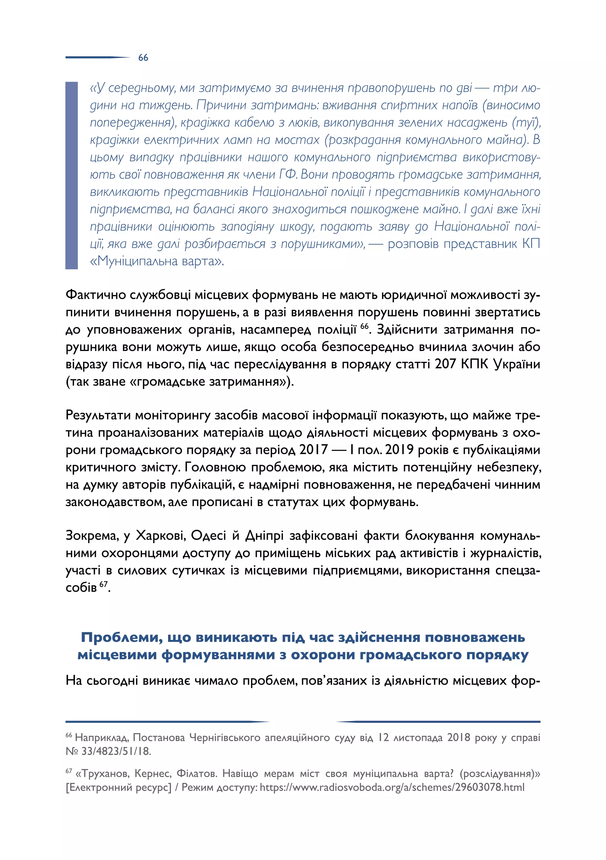 66
«У середньому, ми затримуємо за вчинення правопорушень по дві — три лю-
дини на тиждень. Причини затримань: вживання спиртних напоїв (виносимо
попередження), крадіжка кабелю з люків, викопування зелених насаджень (туї),
крадіжки електричних ламп на мостах (розкрадання комунального майна). В
цьому випадку працівники нашого комунального підприємства використову-
ють свої повноваження як члени ГФ. Вони проводять громадське затримання,
викликають представників Національної поліції і представників комунального
підприємства, на балансі якого знаходиться пошкоджене майно. І далі вже їхні
працівники оцінюють заподіяну шкоду, подають заяву до Національної полі-
ції, яка вже далі розбирається з порушниками», — розповів представник КП
«Муніципальна варта».
Фактично службовці місцевих формувань не мають юридичної можливості зу­
пинити вчинення порушень, а в разі виявлення порушень повинні звертатись
до уповноважених органів, насамперед поліції 66
. Здійснити затримання по­
рушника вони можуть лише, якщо особа безпосередньо вчинила злочин або
відразу після нього, під час переслідування в порядку статті 207 КПК України
(так зване «громадське затримання»).
Результати моніторингу засобів масової інформації показують, що майже тре­
тина проаналізованих матеріалів щодо діяльності місцевих формувань з охо­
рони громадського порядку за період 2017 — І пол. 2019 років є публікаціями
критичного змісту. Головною проблемою, яка містить потенційну небезпеку,
на думку авторів публікацій, є надмірні повноваження, не передбачені чинним
законодавством, але прописані в статутах цих формувань.
Зокрема, у Харкові, Одесі й Дніпрі зафіксовані факти блокування комуналь­
ними охоронцями доступу до приміщень міських рад активістів і журналістів,
участі в силових сутичках із місцевими підприємцями, використання спецза­
собів 67
.
Проблеми, що виникають під час здійснення повноважень
місцевими формуваннями з охорони громадського порядку
На сьогодні виникає чимало проблем, пов’язаних із діяльністю місцевих фор­
66
Наприклад, Постанова Чернігівського апеляційного суду від 12 листопада 2018 року у справі
№ 33/4823/51/18.
67
«Труханов, Кернес, Філатов. Навіщо мерам міст своя муніципальна варта? (розслідування)»
[Електронний ресурс] / Режим доступу: https://www.radiosvoboda.org/a/schemes/29603078.html
 
