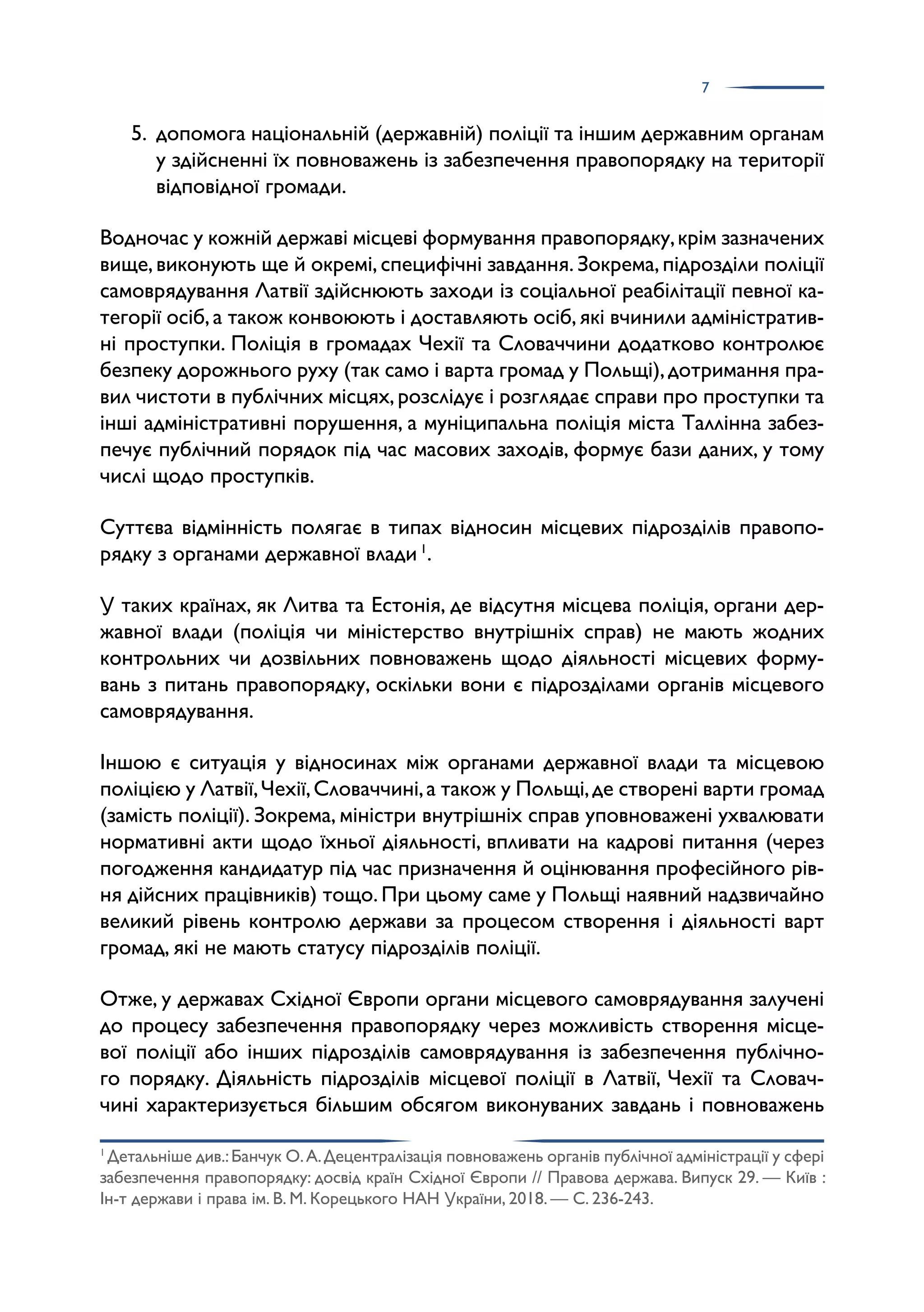7
5. допомога національній (державній) поліції та іншим державним органам
у здійсненні їх повноважень із забезпечення правопорядку на території
відповідної громади.
Водночас у кожній державі місцеві формування правопорядку,крім зазначених
вище,виконують ще й окремі,специфічні завдання.Зокрема,підрозділи поліції
самоврядування Латвії здійснюють заходи із соціальної реабілітації певної ка­
тегорії осіб,а також конвоюють і доставляють осіб,які вчинили адміністратив­
ні проступки. Поліція в громадах Чехії та Словаччини додатково контролює
безпеку дорожнього руху (так само і варта громад у Польщі),дотримання пра­
вил чистоти в публічних місцях,розслідує і розглядає справи про проступки та
інші адміністративні порушення, а муніципальна поліція міста Таллінна забез­
печує публічний порядок під час масових заходів, формує бази даних, у тому
числі щодо проступків.
Суттєва відмінність полягає в типах відносин місцевих підрозділів правопо­
рядку з органами державної влади 1
.
У таких країнах, як Литва та Естонія, де відсутня місцева поліція, органи дер­
жавної влади (поліція чи міністерство внутрішніх справ) не мають жодних
контрольних чи дозвільних повноважень щодо діяльності місцевих форму­
вань з питань правопорядку, оскільки вони є підрозділами органів місцевого
самоврядування.
Іншою є ситуація у відносинах між органами державної влади та місцевою
поліцією у Латвії,Чехії,Словаччині,а також у Польщі,де створені варти громад
(замість поліції). Зокрема, міністри внутрішніх справ уповноважені ухвалювати
нормативні акти щодо їхньої діяльності, впливати на кадрові питання (через
погодження кандидатур під час призначення й оцінювання професійного рів­
ня дійсних працівників) тощо. При цьому саме у Польщі наявний надзвичайно
великий рівень контролю держави за процесом створення і діяльності варт
громад, які не мають статусу підрозділів поліції.
Отже, у державах Східної Європи органи місцевого самоврядування залучені
до процесу забезпечення правопорядку через можливість створення місце­
вої поліції або інших підрозділів самоврядування із забезпечення публічно­
го порядку. Діяльність підрозділів місцевої поліції в Латвії, Чехії та Словач­
чині характеризується більшим обсягом виконуваних завдань і повноважень
1
Детальніше див.:Банчук О.А.Децентралізація повноважень органів публічної адміністрації у сфері
забезпечення правопорядку: досвід країн Східної Європи // Правова держава. Випуск 29. — Київ :
Ін-т держави і права ім. В. М. Корецького НАН України, 2018. — С. 236-243.
 