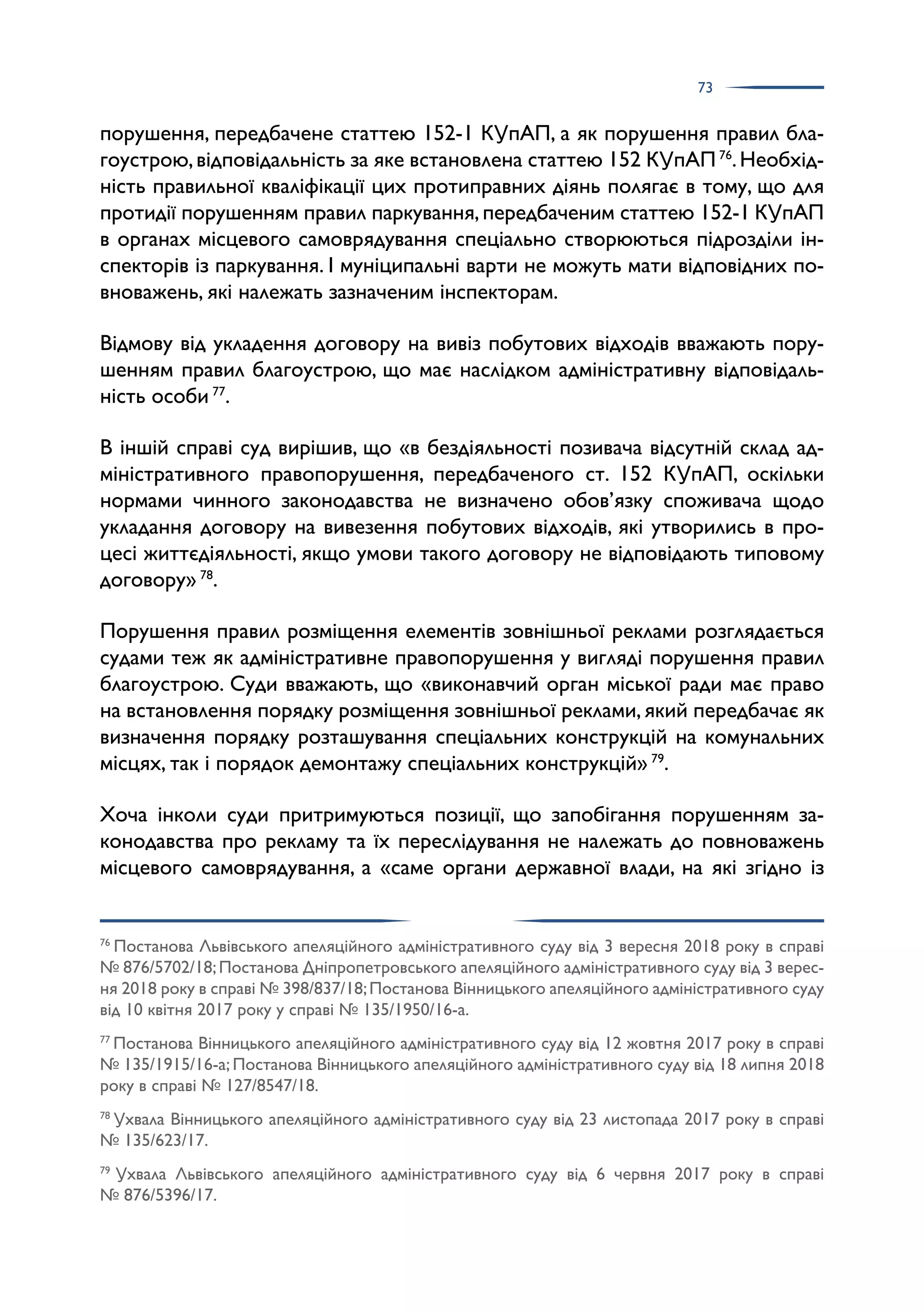 73
порушення, передбачене статтею 152-1 КУпАП, а як порушення правил бла­
гоустрою,відповідальність за яке встановлена статтею 152 КУпАП76
.Необхід­
ність правильної кваліфікації цих протиправних діянь полягає в тому, що для
протидії порушенням правил паркування,передбаченим статтею 152-1 КУпАП
в органах місцевого самоврядування спеціально створюються підрозділи ін­
спекторів із паркування. І муніципальні варти не можуть мати відповідних по­
вноважень, які належать зазначеним інспекторам.
Відмову від укладення договору на вивіз побутових відходів вважають пору­
шенням правил благоустрою, що має наслідком адміністративну відповідаль­
ність особи 77
.
В іншій справі суд вирішив, що «в бездіяльності позивача відсутній склад ад­
міністративного правопорушення, передбаченого ст. 152 КУпАП, оскільки
нормами чинного законодавства не визначено обов’язку споживача щодо
укладання договору на вивезення побутових відходів, які утворились в про­
цесі життєдіяльності, якщо умови такого договору не відповідають типовому
договору» 78
.
Порушення правил розміщення елементів зовнішньої реклами розглядається
судами теж як адміністративне правопорушення у вигляді порушення правил
благоустрою. Суди вважають, що «виконавчий орган міської ради має право
на встановлення порядку розміщення зовнішньої реклами,який передбачає як
визначення порядку розташування спеціальних конструкцій на комунальних
місцях, так і порядок демонтажу спеціальних конструкцій» 79
.
Хоча інколи суди притримуються позиції, що запобігання порушенням за­
конодавства про рекламу та їх переслідування не належать до повноважень
місцевого самоврядування, а «саме органи державної влади, на які згідно із
76
Постанова Львівського апеляційного адміністративного суду від 3 вересня 2018 року в справі
№ 876/5702/18;Постанова Дніпропетровського апеляційного адміністративного суду від 3 верес­
ня 2018 року в справі № 398/837/18;Постанова Вінницького апеляційного адміністративного суду
від 10 квітня 2017 року у справі № 135/1950/16-а.
77
Постанова Вінницького апеляційного адміністративного суду від 12 жовтня 2017 року в справі
№ 135/1915/16-а; Постанова Вінницького апеляційного адміністративного суду від 18 липня 2018
року в справі № 127/8547/18.
78
Ухвала Вінницького апеляційного адміністративного суду від 23 листопада 2017 року в справі
№ 135/623/17.
79
Ухвала Львівського апеляційного адміністративного суду від 6 червня 2017 року в справі
№ 876/5396/17.
 
