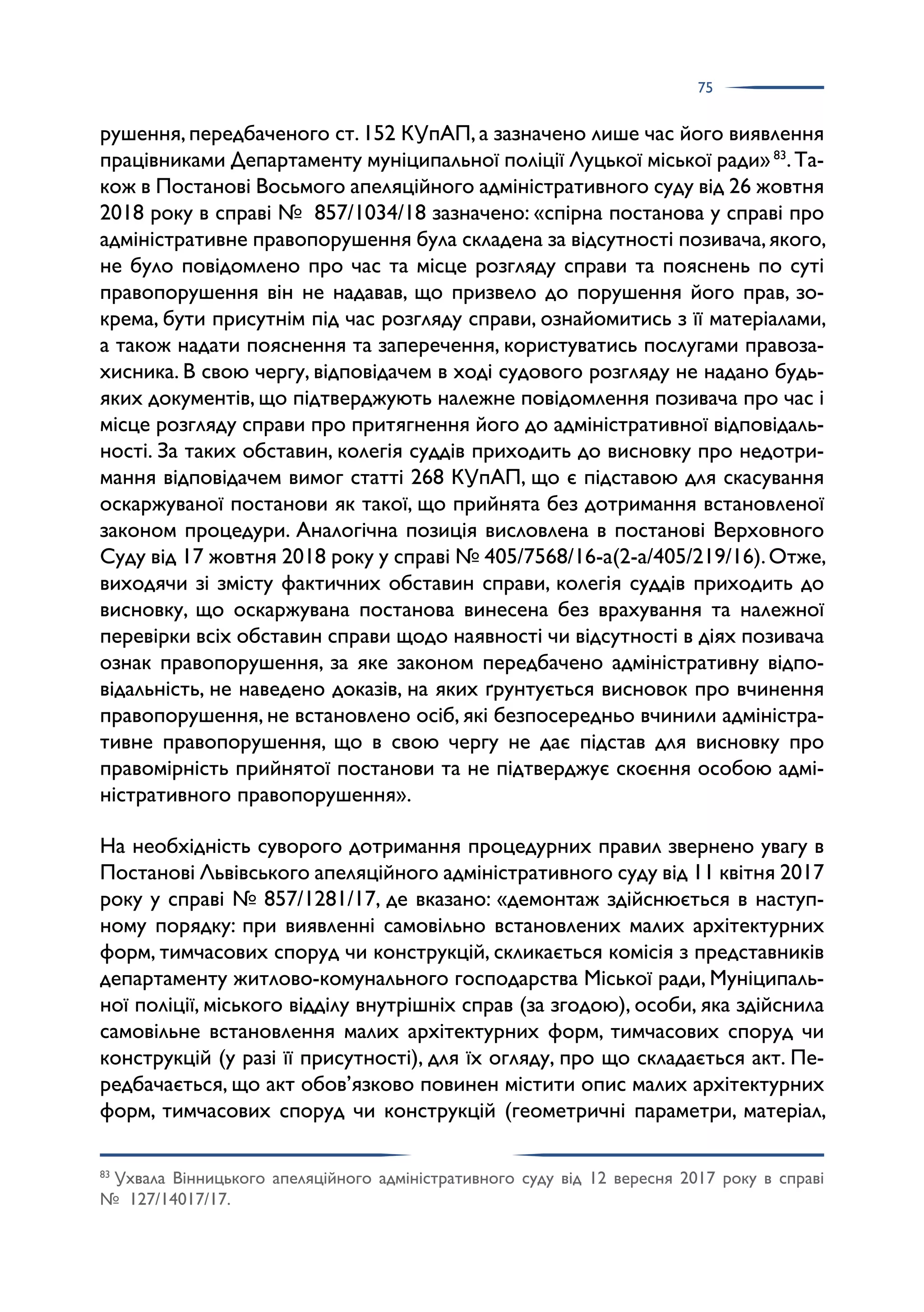 75
рушення,передбаченого ст.152 КУпАП,а зазначено лише час його виявлення
працівниками Департаменту муніципальної поліції Луцької міської ради»83
.Та­
кож в Постанові Восьмого апеляційного адміністративного суду від 26 жовтня
2018 року в справі № 857/1034/18 зазначено: «спірна постанова у справі про
адміністративне правопорушення була складена за відсутності позивача,якого,
не було повідомлено про час та місце розгляду справи та пояснень по суті
правопорушення він не надавав, що призвело до порушення його прав, зо­
крема, бути присутнім під час розгляду справи, ознайомитись з її матеріалами,
а також надати пояснення та заперечення, користуватись послугами правоза­
хисника. В свою чергу, відповідачем в ході судового розгляду не надано будь-
яких документів, що підтверджують належне повідомлення позивача про час і
місце розгляду справи про притягнення його до адміністративної відповідаль­
ності. За таких обставин, колегія суддів приходить до висновку про недотри­
мання відповідачем вимог статті 268 КУпАП, що є підставою для скасування
оскаржуваної постанови як такої, що прийнята без дотримання встановленої
законом процедури. Аналогічна позиція висловлена в постанові Верховного
Суду від 17 жовтня 2018 року у справі № 405/7568/16-а(2-а/405/219/16).Отже,
виходячи зі змісту фактичних обставин справи, колегія суддів приходить до
висновку, що оскаржувана постанова винесена без врахування та належної
перевірки всіх обставин справи щодо наявності чи відсутності в діях позивача
ознак правопорушення, за яке законом передбачено адміністративну відпо­
відальність, не наведено доказів, на яких ґрунтується висновок про вчинення
правопорушення, не встановлено осіб, які безпосередньо вчинили адміністра­
тивне правопорушення, що в свою чергу не дає підстав для висновку про
правомірність прийнятої постанови та не підтверджує скоєння особою адмі­
ністративного правопорушення».
На необхідність суворого дотримання процедурних правил звернено увагу в
Постанові Львівського апеляційного адміністративного суду від 11 квітня 2017
року у справі № 857/1281/17, де вказано: «демонтаж здійснюється в наступ­
ному порядку: при виявленні самовільно встановлених малих архітектурних
форм, тимчасових споруд чи конструкцій, скликається комісія з представників
департаменту житлово-комунального господарства Міської ради, Муніципаль­
ної поліції, міського відділу внутрішніх справ (за згодою), особи, яка здійснила
самовільне встановлення малих архітектурних форм, тимчасових споруд чи
конструкцій (у разі її присутності), для їх огляду, про що складається акт. Пе­
редбачається, що акт обов’язково повинен містити опис малих архітектурних
форм, тимчасових споруд чи конструкцій (геометричні параметри, матеріал,
83
Ухвала Вінницького апеляційного адміністративного суду від 12 вересня 2017 року в справі
№ 127/14017/17.
 