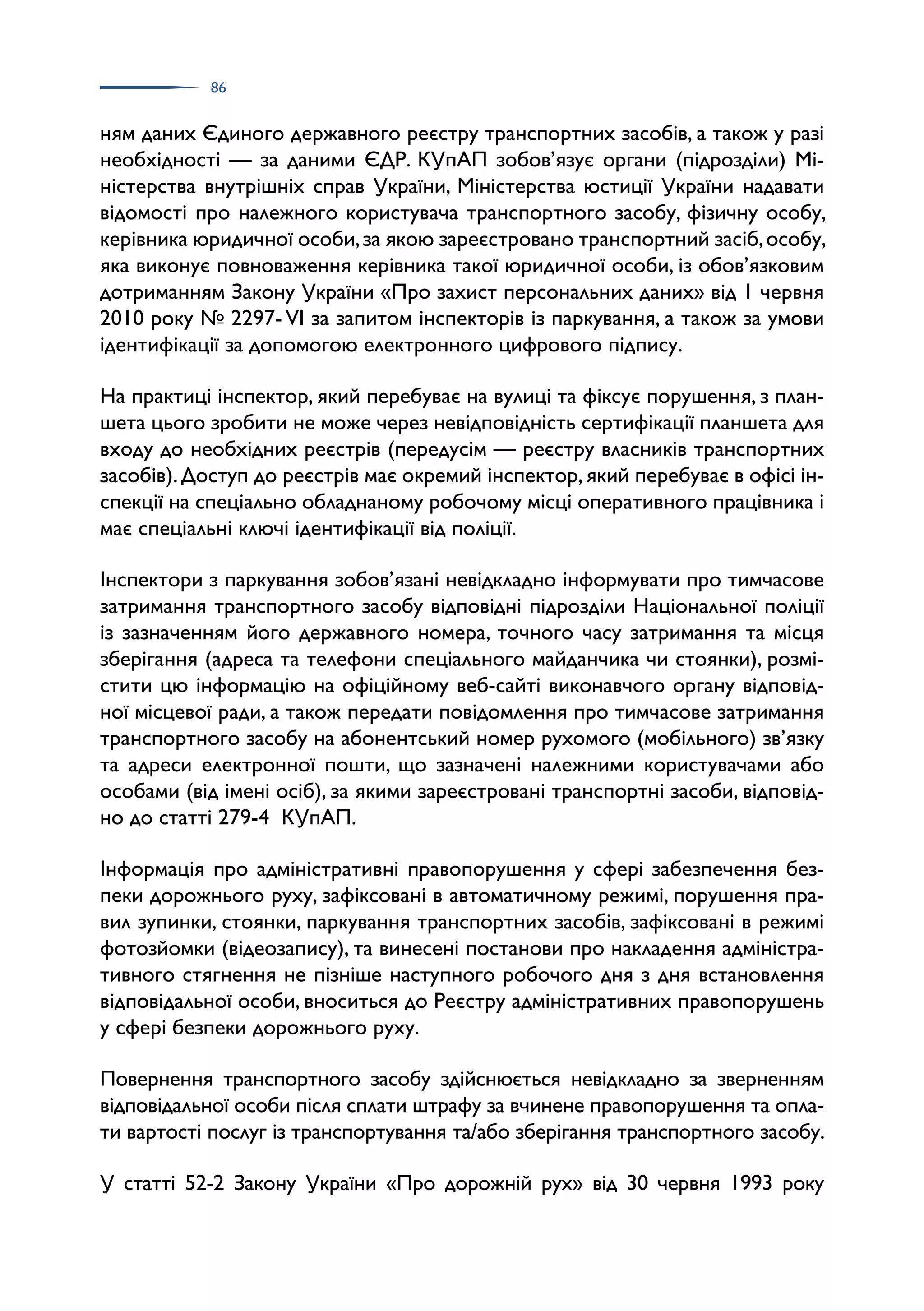 86
ням даних Єдиного державного реєстру транспортних засобів, а також у разі
необхідності — за даними ЄДР. КУпАП зобов’язує органи (підрозділи) Мі­
ністерства внутрішніх справ України, Міністерства юстиції України надавати
відомості про належного користувача транспортного засобу, фізичну особу,
керівника юридичної особи,за якою зареєстровано транспортний засіб,особу,
яка виконує повноваження керівника такої юридичної особи, із обов’язковим
дотриманням Закону України «Про захист персональних даних» від 1 червня
2010 року № 2297- VI за запитом інспекторів із паркування, а також за умови
ідентифікації за допомогою електронного цифрового підпису.
На практиці інспектор, який перебуває на вулиці та фіксує порушення, з план­
шета цього зробити не може через невідповідність сертифікації планшета для
входу до необхідних реєстрів (передусім — реєстру власників транспортних
засобів).Доступ до реєстрів має окремий інспектор,який перебуває в офісі ін­
спекції на спеціально обладнаному робочому місці оперативного працівника і
має спеціальні ключі ідентифікації від поліції.
Інспектори з паркування зобов’язані невідкладно інформувати про тимчасове
затримання транспортного засобу відповідні підрозділи Національної поліції
із зазначенням його державного номера, точного часу затримання та місця
зберігання (адреса та телефони спеціального майданчика чи стоянки), розмі­
стити цю інформацію на офіційному веб-сайті виконавчого органу відповід­
ної місцевої ради, а також передати повідомлення про тимчасове затримання
транспортного засобу на абонентський номер рухомого (мобільного) зв’язку
та адреси електронної пошти, що зазначені належними користувачами або
особами (від імені осіб), за якими зареєстровані транспортні засоби, відповід­
но до статті 279-4 КУпАП.
Інформація про адміністративні правопорушення у сфері забезпечення без­
пеки дорожнього руху, зафіксовані в автоматичному режимі, порушення пра­
вил зупинки, стоянки, паркування транспортних засобів, зафіксовані в режимі
фотозйомки (відеозапису), та винесені постанови про накладення адміністра­
тивного стягнення не пізніше наступного робочого дня з дня встановлення
відповідальної особи, вноситься до Реєстру адміністративних правопорушень
у сфері безпеки дорожнього руху.
Повернення транспортного засобу здійснюється невідкладно за зверненням
відповідальної особи після сплати штрафу за вчинене правопорушення та опла­
ти вартості послуг із транспортування та/або зберігання транспортного засобу.
У статті 52-2 Закону України «Про дорожній рух» від 30 червня 1993 року
 