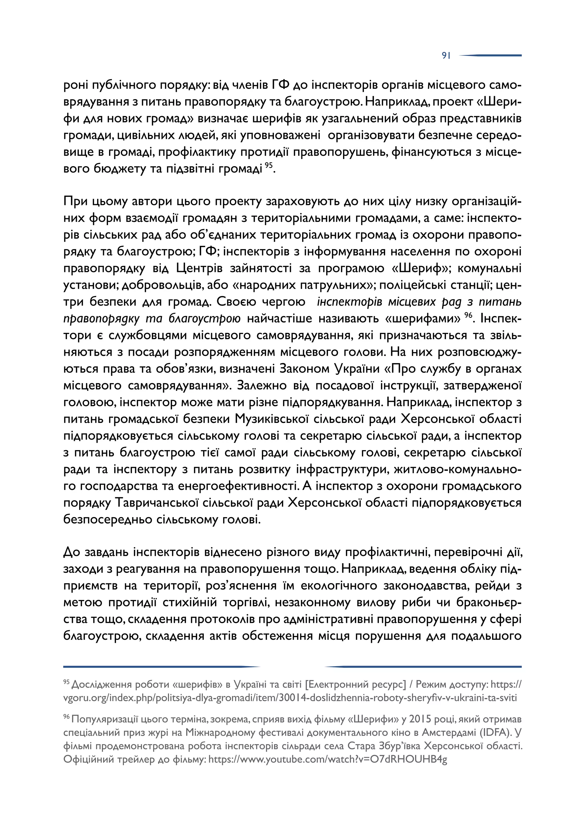 91
роні публічного порядку: від членів ГФ до інспекторів органів місцевого само­
врядування з питань правопорядку та благоустрою.Наприклад,проект «Шери­
фи для нових громад» визначає шерифів як узагальнений образ представників
громади, цивільних людей, які уповноважені організовувати безпечне середо­
вище в громаді, профілактику протидії правопорушень, фінансуються з місце­
вого бюджету та підзвітні громаді 95
.
При цьому автори цього проекту зараховують до них цілу низку організацій­
них форм взаємодії громадян з територіальними громадами, а саме: інспекто­
рів сільських рад або об’єднаних територіальних громад із охорони правопо­
рядку та благоустрою; ГФ; інспекторів з інформування населення по охороні
правопорядку від Центрів зайнятості за програмою «Шериф»; комунальні
установи; добровольців, або «народних патрульних»; поліцейські станції; цен­
три безпеки для громад. Своєю чергою інспекторів місцевих рад з питань
правопорядку та благоустрою найчастіше називають «шерифами» 96
. Інспек­
тори є службовцями місцевого самоврядування, які призначаються та звіль­
няються з посади розпорядженням місцевого голови. На них розповсюджу­
ються права та обов’язки, визначені Законом України «Про службу в органах
місцевого самоврядування». Залежно від посадової інструкції, затвердженої
головою, інспектор може мати різне підпорядкування. Наприклад, інспектор з
питань громадської безпеки Музиківської сільської ради Херсонської області
підпорядковується сільському голові та секретарю сільської ради, а інспектор
з питань благоустрою тієї самої ради сільському голові, секретарю сільської
ради та інспектору з питань розвитку інфраструктури, житлово-комунально­
го господарства та енергоефективності. А інспектор з охорони громадського
порядку Тавричанської сільської ради Херсонської області підпорядковується
безпосередньо сільському голові.
До завдань інспекторів віднесено різного виду профілактичні, перевірочні дії,
заходи з реагування на правопорушення тощо.Наприклад,ведення обліку під­
приємств на території, роз’яснення їм екологічного законодавства, рейди з
метою протидії стихійній торгівлі, незаконному вилову риби чи браконьєр­
ства тощо,складення протоколів про адміністративні правопорушення у сфері
благоустрою, складення актів обстеження місця порушення для подальшого
95
Дослідження роботи «шерифів» в Україні та світі [Електронний ресурс] / Режим доступу: https://
vgoru.org/index.php/politsiya-dlya-gromadi/item/30014-doslidzhennia-roboty-sheryfiv-v-ukraini-ta-sviti
96
Популяризації цього терміна,зокрема,сприяв вихід фільму «Шерифи» у 2015 році,який отримав
спеціальний приз журі на Міжнародному фестивалі документального кіно в Амстердамі (IDFA). У
фільмі продемонстрована робота інспекторів сільради села Стара Збур’ївка Херсонської області.
Офіційний трейлер до фільму: https://www.youtube.com/watch?v=O7dRHOUHB4g
 