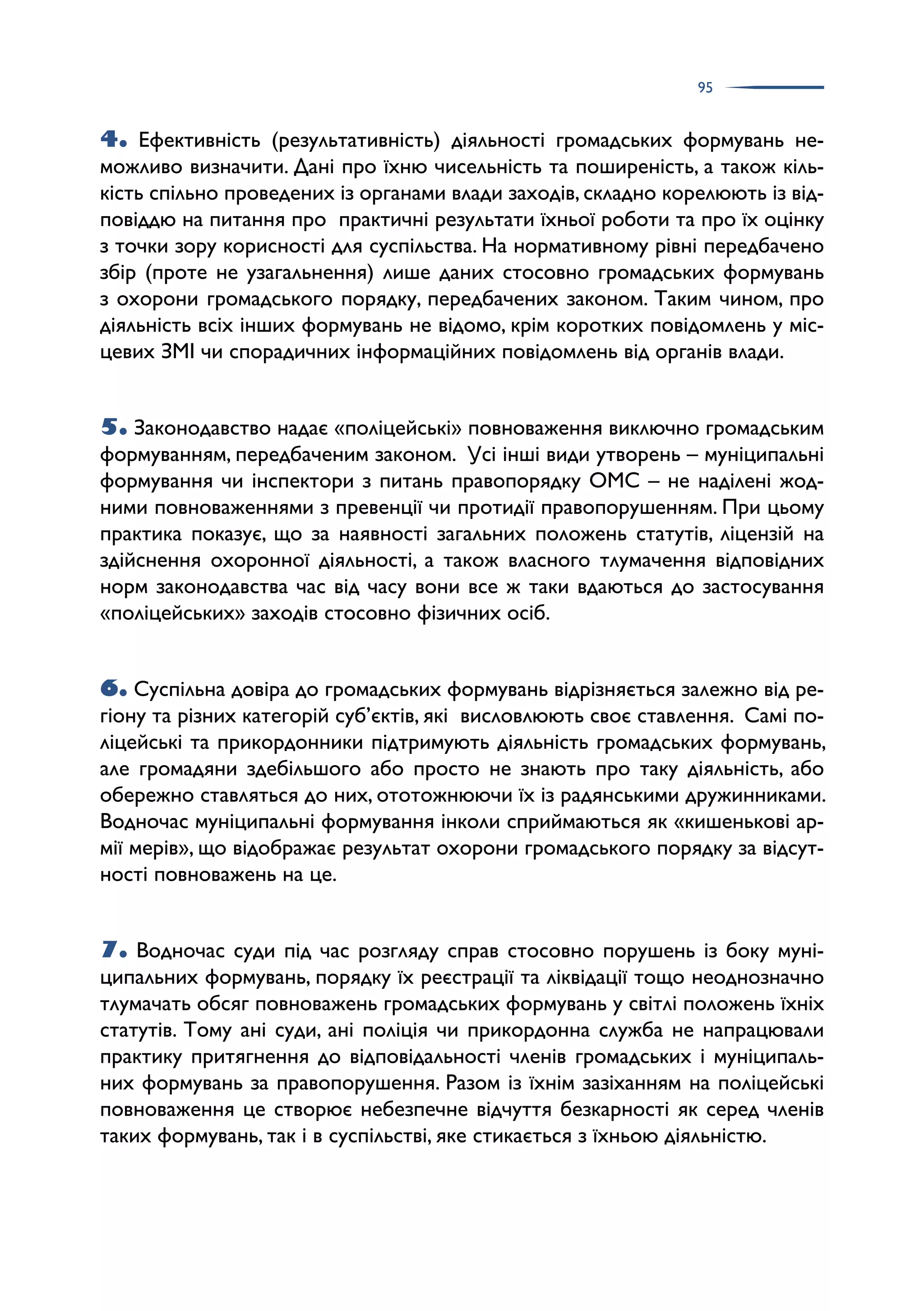 95
4. Ефективність (результативність) діяльності громадських формувань не­
можливо визначити. Дані про їхню чисельність та поширеність, а також кіль­
кість спільно проведених із органами влади заходів, складно корелюють із від­
повіддю на питання про практичні результати їхньої роботи та про їх оцінку
з точки зору корисності для суспільства. На нормативному рівні передбачено
збір (проте не узагальнення) лише даних стосовно громадських формувань
з охорони громадського порядку, передбачених законом. Таким чином, про
діяльність всіх інших формувань не відомо, крім коротких повідомлень у міс­
цевих ЗМІ чи спорадичних інформаційних повідомлень від органів влади.
5. Законодавство надає «поліцейські» повноваження виключно громадським
формуванням, передбаченим законом. Усі інші види утворень – муніципальні
формування чи інспектори з питань правопорядку ОМС – не наділені жод­
ними повноваженнями з превенції чи протидії правопорушенням. При цьому
практика показує, що за наявності загальних положень статутів, ліцензій на
здійснення охоронної діяльності, а також власного тлумачення відповідних
норм законодавства час від часу вони все ж таки вдаються до застосування
«поліцейських» заходів стосовно фізичних осіб.
6. Суспільна довіра до громадських формувань відрізняється залежно від ре­
гіону та різних категорій суб’єктів, які висловлюють своє ставлення. Самі по­
ліцейські та прикордонники підтримують діяльність громадських формувань,
але громадяни здебільшого або просто не знають про таку діяльність, або
обережно ставляться до них, ототожнюючи їх із радянськими дружинниками.
Водночас муніципальні формування інколи сприймаються як «кишенькові ар­
мії мерів», що відображає результат охорони громадського порядку за відсут­
ності повноважень на це.
7. Водночас суди під час розгляду справ стосовно порушень із боку муні­
ципальних формувань, порядку їх реєстрації та ліквідації тощо неоднозначно
тлумачать обсяг повноважень громадських формувань у світлі положень їхніх
статутів. Тому ані суди, ані поліція чи прикордонна служба не напрацювали
практику притягнення до відповідальності членів громадських і муніципаль­
них формувань за правопорушення. Разом із їхнім зазіханням на поліцейські
повноваження це створює небезпечне відчуття безкарності як серед членів
таких формувань, так і в суспільстві, яке стикається з їхньою діяльністю.
 