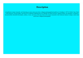 Description
strongSixteen unique notecards, each featuring an iconic street scene from a Magnum photographerstrongSince its founding in 1947 by Robert Capa, Henri
Cartier-Bresson, George Rodger, and David FULLBOOK 8220ReadChim FULLBOOK 8221Read Seymour, Magnum Photos, the legendary co-operative
has powerfully chronicled the peoples, cultures, events, and issues of the time.Each of the sixteen notecards in this collection features a unique, iconic street
scene from a Magnum photographer.
 