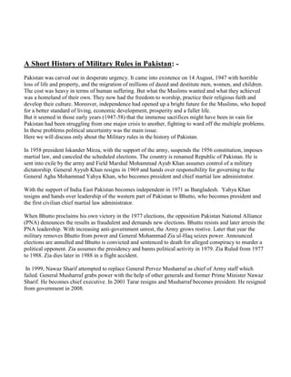A Short History of Military Rules in Pakistan: -
Pakistan was carved out in desperate urgency. It came into existence on 14 August, 1947 with horrible
loss of life and property, and the migration of millions of dazed and destitute men, women, and children.
The cost was heavy in terms of human suffering. But what the Muslims wanted and what they achieved
was a homeland of their own. They now had the freedom to worship, practice their religious faith and
develop their culture. Moreover, independence had opened up a bright future for the Muslims, who hoped
for a better standard of living, economic development, prosperity and a fuller life.
But it seemed in those early years (1947-58) that the immense sacrifices might have been in vain for
Pakistan had been struggling from one major crisis to another, fighting to ward off the multiple problems.
In these problems political uncertainty was the main issue.
Here we will discuss only about the Military rules in the history of Pakistan.
In 1958 president Iskander Mirza, with the support of the army, suspends the 1956 constitution, imposes
martial law, and canceled the scheduled elections. The country is renamed Republic of Pakistan. He is
sent into exile by the army and Field Marshal Mohammad Ayub Khan assumes control of a military
dictatorship. General Ayyub Khan resigns in 1969 and hands over responsibility for governing to the
General Agha Mohammad Yahya Khan, who becomes president and chief martial law administrator.
With the support of India East Pakistan becomes independent in 1971 as Bangladesh. Yahya Khan
resigns and hands over leadership of the western part of Pakistan to Bhutto, who becomes president and
the first civilian chief martial law administrator.
When Bhutto proclaims his own victory in the 1977 elections, the opposition Pakistan National Alliance
(PNA) denounces the results as fraudulent and demands new elections. Bhutto resists and later arrests the
PNA leadership. With increasing anti-government unrest, the Army grows restive. Later that year the
military removes Bhutto from power and General Mohammad Zia ul-Haq seizes power. Announced
elections are annulled and Bhutto is convicted and sentenced to death for alleged conspiracy to murder a
political opponent. Zia assumes the presidency and banns political activity in 1979. Zia Ruled from 1977
to 1988. Zia dies later in 1988 in a flight accident.
In 1999, Nawaz Sharif attempted to replace General Pervez Musharraf as chief of Army staff which
failed. General Musharraf grabs power with the help of other generals and former Prime Minister Nawaz
Sharif. He becomes chief executive. In 2001 Tarar resigns and Musharraf becomes president. He resigned
from government in 2008.
 