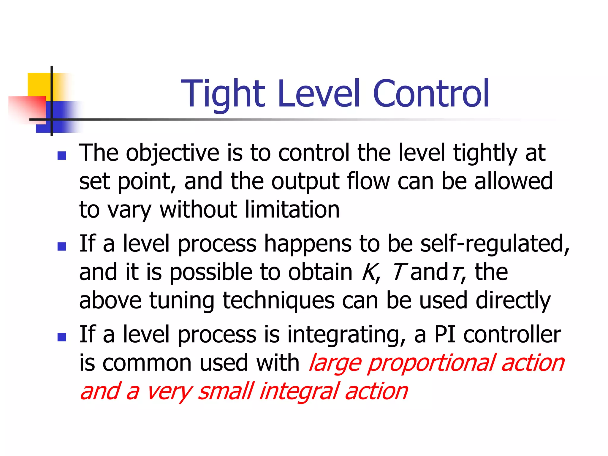 Tight Level Control
 The objective is to control the level tightly at
set point, and the output flow can be allowed
to vary without limitation
 If a level process happens to be self-regulated,
and it is possible to obtain K, T andτ, the
above tuning techniques can be used directly
 If a level process is integrating, a PI controller
is common used with large proportional action
and a very small integral action
 