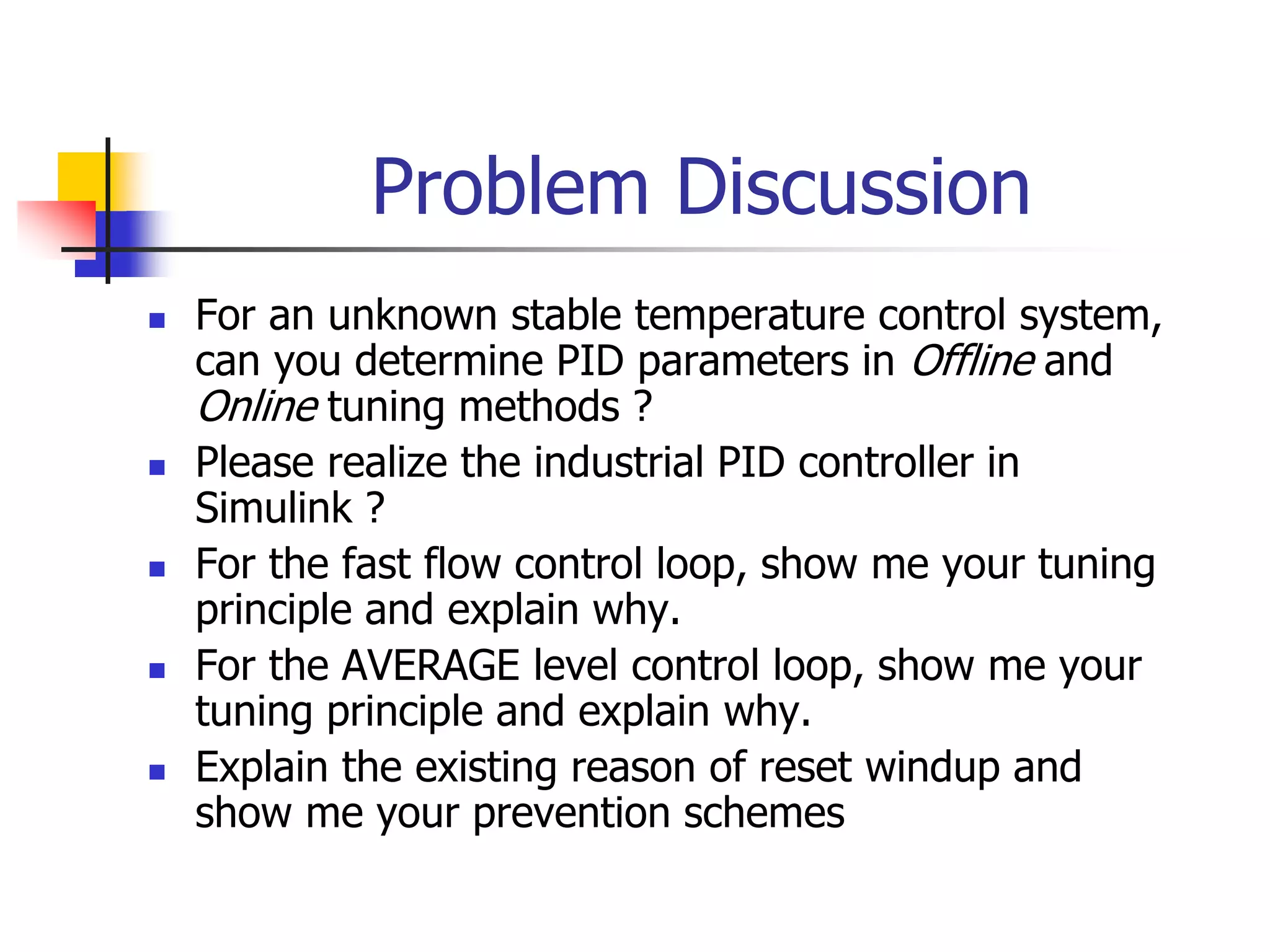 Problem Discussion
 For an unknown stable temperature control system,
can you determine PID parameters in Offline and
Online tuning methods ?
 Please realize the industrial PID controller in
Simulink ?
 For the fast flow control loop, show me your tuning
principle and explain why.
 For the AVERAGE level control loop, show me your
tuning principle and explain why.
 Explain the existing reason of reset windup and
show me your prevention schemes
 