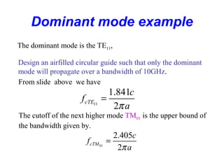 Dominant mode example
The dominant mode is the TE11,
Design an airfilled circular guide such that only the dominant
mode will propagate over a bandwidth of 10GHz.
From slide above we have
11
1.841
2
cTE
c
f
aπ
=
The cutoff of the next higher mode TM01 is the upper bound of
the bandwidth given by.
01
2.405
2
cTM
c
f
aπ
=
 