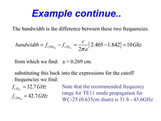 Example continue..
The bandwidth is the difference between these two frequencies.
[ ]01 11
2.405 1.842 10
2
cTM cTE
c
bandwidth f f Ghz
aπ
= − = − =
from which we find: a = 0.269 cm.
substituting this back into the expressions for the cutoff
frequencies we find:
11
01
32.7
42.7
cTE
cTM
f GHz
f GHz
=
=
Note that the recommended frequency
range for TE11 mode propagation for
WC-25 (0.635cm diam) is 31.8 - 43.6GHz
 