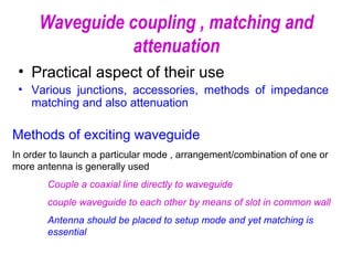 Waveguide coupling , matching and
attenuation
• Practical aspect of their use
• Various junctions, accessories, methods of impedance
matching and also attenuation
Methods of exciting waveguide
In order to launch a particular mode , arrangement/combination of one or
more antenna is generally used
Couple a coaxial line directly to waveguide
couple waveguide to each other by means of slot in common wall
Antenna should be placed to setup mode and yet matching is
essential
 