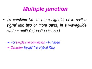 Multiple junction
• To combine two or more signals( or to spilt a
signal into two or more parts) in a waveguide
system multiple junction is used
– For simple interconnection –T-shaped
– Complex- Hybrid T or Hybrid Ring
 