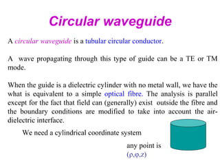 Circular waveguide
A circular waveguide is a tubular circular conductor.
A wave propagating through this type of guide can be a TE or TM
mode.
When the guide is a dielectric cylinder with no metal wall, we have the
what is equivalent to a simple optical fibre. The analysis is parallel
except for the fact that field can (generally) exist outside the fibre and
the boundary conditions are modified to take into account the air-
dielectric interface.
We need a cylindrical coordinate system
any point is
(ρ,φ,z)
 