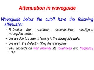 Attenuation in waveguide
Waveguide below the cutoff have the following
attenuation
– Reflection from obstacles, discontinuities, misaligned
waveguide section
– Losses due to currents flowing in the waveguide walls
– Losses in the dielectric filling the waveguide
– 2&3 depends on wall material ,its roughness and frequency
used
 
