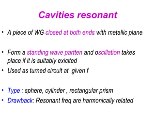 • A piece of WG closed at both ends with metallic plane
• Form a standing wave partten and oscillation takes
place if it is suitably exicited
• Used as turned circuit at given f
• Type : sphere, cylinder , rectangular prism
• Drawback: Resonant freq are harmonically related
Cavities resonant
 