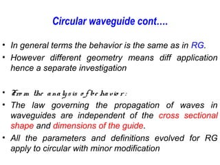 Circular waveguide cont….
• In general terms the behavior is the same as in RG.
• However different geometry means diff application
hence a separate investigation
• Fro m the analysis o f be havio r :
• The law governing the propagation of waves in
waveguides are independent of the cross sectional
shape and dimensions of the guide.
• All the parameters and definitions evolved for RG
apply to circular with minor modification
 