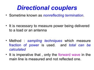 Directional couplers
• Sometime known as nonreflecting termination.
• It is necessary to measure power being delivered
to a load or an antenna
• Method : sampling techniques which measure
fraction of power is used. and total can be
calculated
• It is imperative that , only the forward wave in the
main line is measured and not reflected one.
 