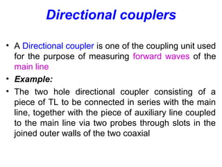 Directional couplers
• A Directional coupler is one of the coupling unit used
for the purpose of measuring forward waves of the
main line
• Example:
• The two hole directional coupler consisting of a
piece of TL to be connected in series with the main
line, together with the piece of auxiliary line coupled
to the main line via two probes through slots in the
joined outer walls of the two coaxial
 