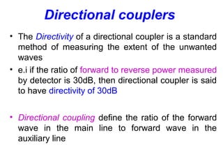 Directional couplers
• The Directivity of a directional coupler is a standard
method of measuring the extent of the unwanted
waves
• e.i if the ratio of forward to reverse power measured
by detector is 30dB, then directional coupler is said
to have directivity of 30dB
• Directional coupling define the ratio of the forward
wave in the main line to forward wave in the
auxiliary line
 