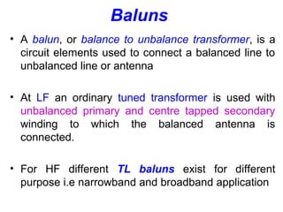 Baluns
• A balun, or balance to unbalance transformer, is a
circuit elements used to connect a balanced line to
unbalanced line or antenna
• At LF an ordinary tuned transformer is used with
unbalanced primary and centre tapped secondary
winding to which the balanced antenna is
connected.
• For HF different TL baluns exist for different
purpose i.e narrowband and broadband application
 