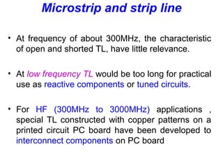 Microstrip and strip line
• At frequency of about 300MHz, the characteristic
of open and shorted TL, have little relevance.
• At low frequency TL would be too long for practical
use as reactive components or tuned circuits.
• For HF (300MHz to 3000MHz) applications ,
special TL constructed with copper patterns on a
printed circuit PC board have been developed to
interconnect components on PC board
 