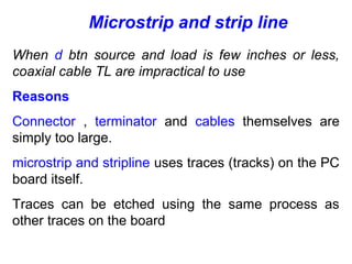 When d btn source and load is few inches or less,
coaxial cable TL are impractical to use
Reasons
Connector , terminator and cables themselves are
simply too large.
microstrip and stripline uses traces (tracks) on the PC
board itself.
Traces can be etched using the same process as
other traces on the board
Microstrip and strip line
 