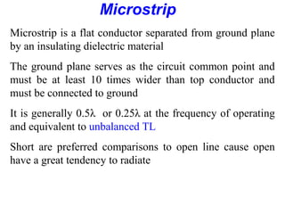 Microstrip
Microstrip is a flat conductor separated from ground plane
by an insulating dielectric material
The ground plane serves as the circuit common point and
must be at least 10 times wider than top conductor and
must be connected to ground
It is generally 0.5λ or 0.25λ at the frequency of operating
and equivalent to unbalanced TL
Short are preferred comparisons to open line cause open
have a great tendency to radiate
 