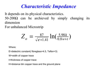 It depends on its physical characteristics.
50-200Ω can be archieved by simply changing its
dimension
For unbalanced Microstrip
Characteristic Impedance
)ln( 8.0
98.5
41.1
87
tw
h
oZ ++
= ε
Where:
Ε=dielectric constant( fibreglass=4.5, Teflon=3)
W=width of copper trace
t=thickness of copper trace
H=distance btn copper trace and the ground plane
 