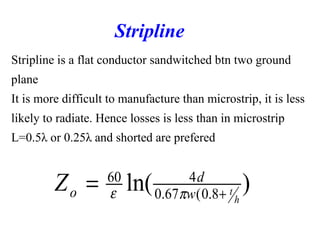 Stripline is a flat conductor sandwitched btn two ground
plane
It is more difficult to manufacture than microstrip, it is less
likely to radiate. Hence losses is less than in microstrip
L=0.5λ or 0.25λ and shorted are prefered
Stripline
)ln( 8.0(67.0
460
h
tw
d
oZ +
= πε
 