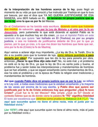 de la interpretación de los hombres acerca de la ley, pues llegó un
momento de su vida ya que conoció y fue instruido por Yeshúa en que lo tuvo
por basura, por eso el dice que YA NO QUERÍA JUSTIFICARSE DE ESA
MANERA, sino SER hallado en EL, no teniendo mi propia justicia que es
por la ley sino la que es por fe del Mesías.
En el Cristianismo se ha torcido esta escritura, diciendo como que hubieran
dos medios de salvación, uno por la Ley de Moisés y el otro por la fe en
Jesucristo, pero justamente lo que está diciendo el apóstol Pablo es lo
opuesto a lo que muchos hoy en día creen, ya que el Apóstol Pablo en este
versículo dice que quiere “ser hallado en El (Yeshúa) no por su propia
justicia, o sea no tratando de justificarme delante de Di-s por lo que yo
pienso, por lo que yo creo, o lo que me dicen los hombres que tiene que ser,
sino por la fe de (Cristo) la fe de Mashíaj.
Aquí vamos a aclarar algo muy importante, ¿La ley de Di-s, la Toráh, Di-s la
dio a su pueblo para que la tuvieran de lujo, como reliquia guardada o para
ponerla por obra? Por supuesto que les dio la ley para ponerla por obra,
entonces ¿Hacer lo que Dios dijo esta mal? No, no está mal, y el problema
no está en la ley de Di-s, ya que la ley de Di-s es santa justa y buena, el
problema fue y serán todas las interpretaciones y mandamientos de hombres
que se han añadido, y que se siguen enseñando como mandamientos de Di-s,
ese ha sido el problema y en la época de Pablo la religión eran tradiciones y
mandamientos de hombres.
Así que cuando Pablo dice mi propia justicia que es por la Ley, se refiere
a la Ley oral, a todas esas tradiciones que le estaban enseñando y la mayoría
de las veces por encima de la Ley escrita, y Pablo dice que quiere ser
justificado por la fe de Cristo entonces hay que preguntar ¿Qué fe tuvo
Cristo? ¿Cuál fue la fe del Mesías? Más simple ¿Qué es fe? Desde el
contexto hebreo que es de donde viene la palabra fe “FE” significa fidelidad
El texto por excelencia que veremos como prueba es Habacuc 2:4 ("CJ") "He
aquí que sucumbe quien no tiene el alma recta, más el justo por su
fidelidad vivirá."
(Jer 1976*) «He aquí que sucumbe quien no tiene el alma recta, más el justo
por su fidelidad vivirá.»
 