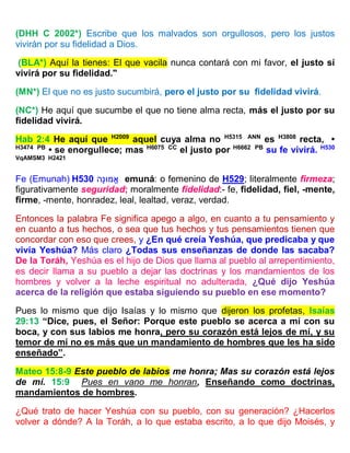(DHH C 2002*) Escribe que los malvados son orgullosos, pero los justos
vivirán por su fidelidad a Dios.
(BLA*) Aquí la tienes: El que vacila nunca contará con mi favor, el justo sí
vivirá por su fidelidad."
(MN*) El que no es justo sucumbirá, pero el justo por su fidelidad vivirá.
(NC*) He aquí que sucumbe el que no tiene alma recta, más el justo por su
fidelidad vivirá.
Hab 2:4 He aquí que H2009
aquel cuya alma no H5315 ANN
es H3808
recta, •
H3474 PB
• se enorgullece; mas H6075 CC
el justo por H6662 PB
su fe vivirá. H530
VqAMSM3 H2421
Fe (Emunah) H530 ‫ָה‬‫נ‬‫מּו‬ֱ‫א‬ emuná: o femenino de H529; literalmente firmeza;
figurativamente seguridad; moralmente fidelidad:- fe, fidelidad, fiel, -mente,
firme, -mente, honradez, leal, lealtad, veraz, verdad.
Entonces la palabra Fe significa apego a algo, en cuanto a tu pensamiento y
en cuanto a tus hechos, o sea que tus hechos y tus pensamientos tienen que
concordar con eso que crees, y ¿En qué creía Yeshúa, que predicaba y que
vivía Yeshúa? Más claro ¿Todas sus enseñanzas de donde las sacaba?
De la Toráh, Yeshúa es el hijo de Dios que llama al pueblo al arrepentimiento,
es decir llama a su pueblo a dejar las doctrinas y los mandamientos de los
hombres y volver a la leche espiritual no adulterada, ¿Qué dijo Yeshúa
acerca de la religión que estaba siguiendo su pueblo en ese momento?
Pues lo mismo que dijo Isaías y lo mismo que dijeron los profetas, Isaías
29:13 “Dice, pues, el Señor: Porque este pueblo se acerca a mí con su
boca, y con sus labios me honra, pero su corazón está lejos de mí, y su
temor de mí no es más que un mandamiento de hombres que les ha sido
enseñado”.
Mateo 15:8-9 Este pueblo de labios me honra; Mas su corazón está lejos
de mí. 15:9 Pues en vano me honran, Enseñando como doctrinas,
mandamientos de hombres.
¿Qué trato de hacer Yeshúa con su pueblo, con su generación? ¿Hacerlos
volver a dónde? A la Toráh, a lo que estaba escrito, a lo que dijo Moisés, y
 