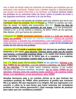vino a tratar de limpiar todas las doctrinas de hombres que impedían que se
acercaran a las escrituras, Yeshúa vino a derribar dogmas e interpretaciones
que ponían una pared entre Dios y los hombres. Lo mismo hicieron todos
los profetas en su momento tratar de hacer volver al pueblo de Israel a
las sagradas escrituras, volverlos a la Ley de Dios.
Vea un pasaje muy mal sacado de contexto para que veamos qué era lo que
intentaban hacer los profetas: Mal 3:6 Porque yo YHWH no cambio; por esto,
hijos de Jacob, no habéis sido consumidos. Mal 3:7 Desde los días de
vuestros padres os habéis apartado de mis leyes, y no las guardasteis.
Volveos a mí, y yo me volveré a vosotros, ha dicho YHWH de los ejércitos.
Más dijisteis: ¿En qué hemos de volvernos?
2 Reyes17:13 YHWH amonestó entonces a Israel y a Judá por medio de
todos los profetas y de todos los videntes, diciendo: Volveos de vuestros
malos caminos, y guardad mis mandamientos y mis ordenanzas, conforme a
todas las leyes que yo prescribí a vuestros padres, y que os he enviado por
medio de mis siervos los profetas.
Jeremías 35:15 Y envié a vosotros todos mis siervos los profetas, desde
temprano y sin cesar, para deciros: Volveos ahora cada uno de vuestro
mal camino, y enmendad vuestras obras, y no vayáis tras dioses ajenos
para servirles, y viviréis en la tierra que di a vosotros y a vuestros
padres; mas no inclinasteis vuestro oído, ni me oísteis.
Zac. 1:3 Diles, pues: Así ha dicho YHWH de los ejércitos: Volveos a mí,
dice YHWH de los ejércitos, y yo me volveré a vosotros, ha dicho YHWH
de los ejércitos. 1:4 No seáis como vuestros padres, a los cuales
clamaron los primeros profetas, diciendo: Así ha dicho YHWH de los
ejércitos: Volveos ahora de vuestros malos caminos y de vuestras malas
obras; y no atendieron, ni me escucharon, dice YHWH.
Amados hermanos esto y no cuentos chinos es lo que hicieron los
verdadero profetas de YHWH, ellos predicaron al pueblo que volvieran
NO a su iglesia, NO que regresaran a su religión, NO que regresaran a su
concilio, y ¿Qué es lo que tienen que hacer entonces los verdaderos
profetas en esta última generación? ¿Qué mensaje habrán de predicar
para saber que son verdaderos profetas?
 