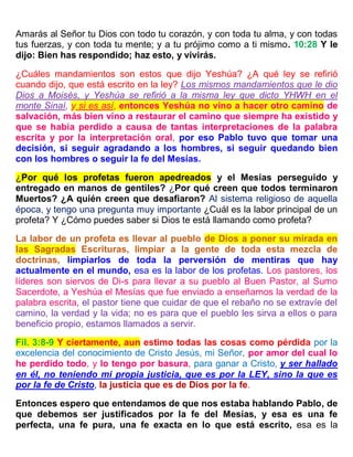 Amarás al Señor tu Dios con todo tu corazón, y con toda tu alma, y con todas
tus fuerzas, y con toda tu mente; y a tu prójimo como a ti mismo. 10:28 Y le
dijo: Bien has respondido; haz esto, y vivirás.
¿Cuáles mandamientos son estos que dijo Yeshúa? ¿A qué ley se refirió
cuando dijo, que está escrito en la ley? Los mismos mandamientos que le dio
Dios a Moisés, y Yeshúa se refirió a la misma ley que dicto YHWH en el
monte Sinaí, y si es así, entonces Yeshúa no vino a hacer otro camino de
salvación, más bien vino a restaurar el camino que siempre ha existido y
que se había perdido a causa de tantas interpretaciones de la palabra
escrita y por la interpretación oral, por eso Pablo tuvo que tomar una
decisión, si seguir agradando a los hombres, si seguir quedando bien
con los hombres o seguir la fe del Mesías.
¿Por qué los profetas fueron apedreados y el Mesías perseguido y
entregado en manos de gentiles? ¿Por qué creen que todos terminaron
Muertos? ¿A quién creen que desafiaron? Al sistema religioso de aquella
época, y tengo una pregunta muy importante ¿Cuál es la labor principal de un
profeta? Y ¿Cómo puedes saber si Dios te está llamando como profeta?
La labor de un profeta es llevar al pueblo de Dios a poner su mirada en
las Sagradas Escrituras, limpiar a la gente de toda esta mezcla de
doctrinas, limpiarlos de toda la perversión de mentiras que hay
actualmente en el mundo, esa es la labor de los profetas. Los pastores, los
líderes son siervos de Di-s para llevar a su pueblo al Buen Pastor, al Sumo
Sacerdote, a Yeshúa el Mesías que fue enviado a enseñarnos la verdad de la
palabra escrita, el pastor tiene que cuidar de que el rebaño no se extravíe del
camino, la verdad y la vida; no es para que el pueblo les sirva a ellos o para
beneficio propio, estamos llamados a servir.
Fil. 3:8-9 Y ciertamente, aun estimo todas las cosas como pérdida por la
excelencia del conocimiento de Cristo Jesús, mi Señor, por amor del cual lo
he perdido todo, y lo tengo por basura, para ganar a Cristo, y ser hallado
en él, no teniendo mi propia justicia, que es por la LEY, sino la que es
por la fe de Cristo, la justicia que es de Dios por la fe.
Entonces espero que entendamos de que nos estaba hablando Pablo, de
que debemos ser justificados por la fe del Mesías, y esa es una fe
perfecta, una fe pura, una fe exacta en lo que está escrito, esa es la
 